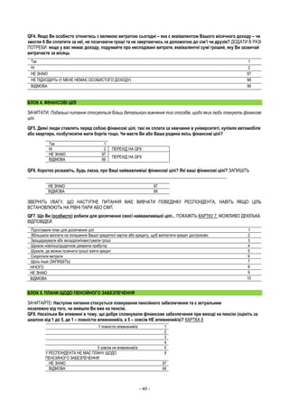 - 40 -
QF4. Якщо Ви особисто зіткнетесь з великою витратою сьогодні – яка є еквівалентом Вашого місячного доходу – чи
змогли б Ви сплатити за неї, не позичаючи гроші та не звертаючись за допомогою до сім’ї чи друзів? ДОДАТИ В РАЗІ
ПОТРЕБИ: якщо у вас немає доходу, подумайте про несподівані витрати, еквівалентні сумі грошей, яку Ви зазвичай
витрачаєте за місяць
Так 1
Ні 2
НЕ ЗНАЮ 97
НЕ ПІДХОДИТЬ (У МЕНЕ НЕМАЄ ОСОБИСТОГО ДОХОДУ) 98
ВІДМОВА 99
БЛОК 4. ФІНАНСОВІ ЦІЛІ
ЗАЧИТАТИ: Подальші питання стосуються більш детального вивчення тих способів, щодо яких люди планують фінансові
цілі.
QF5. Деякі люди ставлять перед собою фінансові цілі, такі як сплата за навчання в університеті, купівля автомобіля
або квартири, позбутися/не мати боргів тощо. Чи маєте Ви або Ваша родина якісь фінансові цілі?
Так 1
Ні 2 ПЕРЕХІД НА QF8
НЕ ЗНАЮ 97
ПЕРЕХІД НА QF8
ВІДМОВА 99
QF6. Коротко розкажіть, будь ласка, про Ваші найважливіші фінансові цілі? Які ваші фінансові цілі? ЗАПИШІТЬ
__________________________________________________________________________________________
НЕ ЗНАЮ 97
ВІДМОВА 99
ЗВЕРНІТЬ УВАГУ, ЩО НАСТУПНЕ ПИТАННЯ МАЄ ВИВЧАТИ ПОВЕДІНКУ РЕСПОНДЕНТА, НАВІТЬ ЯКЩО ЦІЛЬ
ВСТАНОВЛЮЮТЬ НА РІВНІ ПАРИ АБО СІМ'Ї.
QF7. Що Ви (особисто) робили для досягнення своєї найважливішої цілі... ПОКАЖІТЬ КАРТКУ 7. МОЖЛИВО ДЕКІЛЬКА
ВІДПОВІДЕЙ.
Підготували план для досягнення цілі 1
Збільшили виплати на погашення Вашої кредитної картки або кредиту, щоб виплатити кредит достроково 2
Заощаджували або вкладали/інвестували гроші 3
Шукали нові/інші/додаткові джерела прибутку 4
Шукали, де можна позичити гроші/ взяти кредит 5
Скоротили витрати 6
Щось інше (ЗАПИШІТЬ) 7
НІЧОГО 8
НЕ ЗНАЮ 9
ВІДМОВА 10
БЛОК 5. ПЛАНИ ЩОДО ПЕНСІЙНОГО ЗАБЕЗПЕЧЕННЯ
ЗАЧИТАЙТЕ: Наступне питання стосується планування пенсійного забезпечення та є актуальним
незалежно від того, чи вийшли Ви вже на пенсію.
QF8. Наскільки Ви впевнені в тому, що добре спланували фінансове забезпечення при виході на пенсію (оцініть за
шкалою від 1 до 5, де 1 – повністю впевнений/а, а 5 – зовсім НЕ впевнений/а)? КАРТКА 8
1 повністю впевнений/а 1
2
3
4
5 зовсім не впевнений/а 5
У РЕСПОНДЕНТА НЕ МАЄ ПЛАНУ ЩОДО
ПЕНСІЙНОГО ЗАБЕЗПЕЧЕННЯ
6
НЕ ЗНАЮ 97
ВІДМОВА 99
 