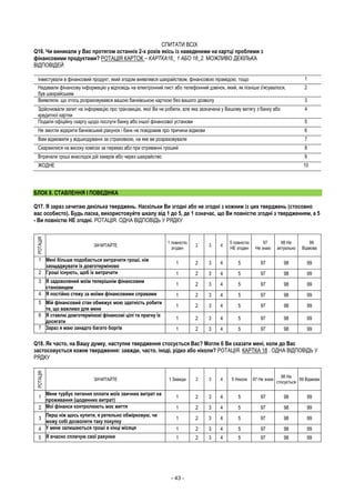 - 43 -
СПИТАТИ ВСІХ
Q16. Чи виникали у Вас протягом останніх 2-х років якісь із наведеними на картці проблеми з
фінансовими продуктами? РОТАЦІЯ КАРТОК – КАРТКА16_ 1 АБО 16_2. МОЖЛИВО ДЕКІЛЬКА
ВІДПОВІДЕЙ
Інвестували в фінансовий продукт, який згодом виявлявся шахрайством, фінансовою пірамідою, тощо 1
Надавали фінансову інформацію у відповідь на електронний лист або телефонний дзвінок, який, як пізніше з'ясувалося,
був шахрайським
2
Виявляли, що хтось розраховувався вашою банківською карткою без вашого дозволу 3
Здійснювали запит на інформацію про транзакцію, якої Ви не робили, але яка зазначена у Вашому витягу з банку або
кредитної картки
4
Подали офіційну скаргу щодо послуги банку або іншої фінансової установи 5
Не змогли відкрити банківський рахунок і банк не повідомив про причини відмови 6
Вам відмовили у відшкодуванні за страховкою, на яке ви розраховували 7
Скаржилися на високу комісію за переказ або при отриманні грошей 8
Втрачали гроші внаслідок дій хакерів або через шахрайство 9
ЖОДНЕ 10
БЛОК 8. СТАВЛЕННЯ І ПОВЕДІНКА
Q17. Я зараз зачитаю декілька тверджень. Наскільки Ви згодні або не згодні з кожним із цих тверджень (стосовно
вас особисто). Будь ласка, використовуйте шкалу від 1 до 5, де 1 означає, що Ви повністю згодні з твердженням, а 5
- Ви повністю НЕ згодні. РОТАЦІЯ. ОДНА ВІДПОВІДЬ У РЯДКУ
РОТАЦІЯ
ЗАЧИТАЙТЕ
1 повністю
згоден
2 3 4
5 повністю
НЕ згоден
97
Не знаю
98 Не
актуально
99
Відмова
1 Мені більше подобається витрачати гроші, ніж
заощаджувати їх довготерміново
1 2 3 4 5 97 98 99
2 Гроші існують, щоб їх витрачати 1 2 3 4 5 97 98 99
3 Я задоволений моїм теперішнім фінансовим
становищем
1 2 3 4 5 97 98 99
4 Я постійно стежу за моїми фінансовими справами 1 2 3 4 5 97 98 99
5 Мій фінансовий стан обмежує мою здатність робити
те, що важливо для мене
1 2 3 4 5 97 98 99
6 Я ставлю довготермінові фінансові цілі та прагну їх
досягати
1 2 3 4 5 97 98 99
7 Зараз я маю занадто багато боргів 1 2 3 4 5 97 98 99
Q18. Як часто, на Вашу думку, наступне твердження стосується Вас? Могли б Ви сказати мені, коли до Вас
застосовується кожне твердження: завжди, часто, іноді, рідко або ніколи? РОТАЦІЯ. КАРТКА 18 . ОДНА ВІДПОВІДЬ У
РЯДКУ
РОТАЦІЯ
ЗАЧИТАЙТЕ 1 Завжди 2 3 4 5 Ніколи 97 Не знаю
98 Не
стосується
99 Відмова
1
Мене турбує питання оплати моїх звичних витрат на
проживання (щоденних витрат)
1 2 3 4 5 97 98 99
2 Мої фінанси контролюють моє життя 1 2 3 4 5 97 98 99
3
Перш ніж щось купити, я ретельно обмірковую, чи
можу собі дозволити таку покупку
1 2 3 4 5 97 98 99
4 У мене залишаються гроші в кінці місяця 1 2 3 4 5 97 98 99
5 Я вчасно сплачую свої рахунки 1 2 3 4 5 97 98 99
 
