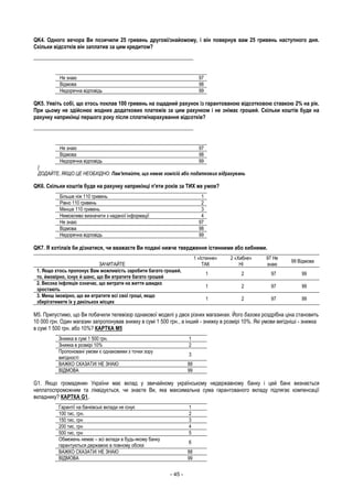 - 45 -
QK4. Одного вечора Ви позичили 25 гривень другові/знайомому, і він повернув вам 25 гривень наступного дня.
Скільки відсотків він заплатив за цим кредитом?
___________________________________________________________
Не знаю 97
Відмова 98
Недоречна відповідь 99
QK5. Уявіть собі, що хтось поклав 100 гривень на ощадний рахунок із гарантованою відсотковою ставкою 2% на рік.
При цьому не здійснює жодних додаткових платежів за цим рахунком і не знімає грошей. Скільки коштів буде на
рахунку наприкінці першого року після сплати/нарахування відсотків?
___________________________________________________________
Не знаю 97
Відмова 98
Недоречна відповідь 99
[
ДОДАЙТЕ, ЯКЩО ЦЕ НЕОБХІДНО: Пам'ятайте, що немає комісій або податкових відрахувань
QK6. Скільки коштів буде на рахунку наприкінці п'яти років за ТИХ же умов?
Більше ніж 110 гривень 1
Рівно 110 гривень 2
Менше 110 гривень 3
Неможливо визначити з наданої інформації 4
Не знаю 97
Відмова 98
Недоречна відповідь 99
QK7. Я хотіла/в би дізнатися, чи вважаєте Ви подані нижче твердження істинними або хибними.
ЗАЧИТАЙТЕ
1 «Істинне»
ТАК
2 «Хибне»
НІ
97 Не
знаю
99 Відмова
1. Якщо хтось пропонує Вам можливість заробити багато грошей,
то, ймовірно, існує й шанс, що Ви втратите багато грошей
1 2 97 99
2. Висока інфляція означає, що витрати на життя швидко
зростають
1 2 97 99
3. Менш імовірно, що ви втратите всі свої гроші, якщо
зберігатимете їх у декількох місцях
1 2 97 99
М5. Припустимо, що Ви побачили телевізор однакової моделі у двох різних магазинах. Його базова роздрібна ціна становить
10 000 грн. Один магазин запропонував знижку в сумі 1 500 грн., а інший - знижку в розмірі 10%. Які умови вигідніші - знижка
в сумі 1 500 грн. або 10%? КАРТКА М5
Знижка в сумі 1 500 грн. 1
Знижка в розмірі 10% 2
Пропоновані умови є однаковими з точки зору
вигідності
3
ВАЖКО СКАЗАТИ/ НЕ ЗНАЮ 88
ВІДМОВА 99
G1. Якщо громадянин України має вклад у звичайному українському недержавному банку і цей банк визнається
неплатоспроможним та ліквідується, чи знаєте Ви, яка максимальна сума гарантованого вкладу підлягає компенсації
вкладнику? КАРТКА G1.
Гарантії на банківські вклади не існує 1
100 тис. грн. 2
150 тис. грн 3
200 тис. грн 4
500 тис. грн 5
Обмежень немає – всі вклади в будь-якому банку
гарантуються державою в повному обсязі
6
ВАЖКО СКАЗАТИ/ НЕ ЗНАЮ 88
ВІДМОВА 99
 