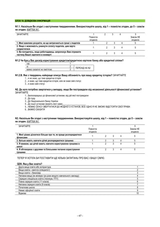 - 47 -
БЛОК 10. ДОВІДКОВА ІНФОРМАЦІЯ
N1.1. Наскільки Ви згодні з наступними твердженнями. Використовуйте шкалу, від 1 – повністю згоден, до 5 – зовсім
не згоден. КАРТКА N1.
ЗАЧИТАЙТЕ 1
Повністю
згоден/а
2 3 4 5
Зовсім НЕ
згоден/а
1. Мені важливо розуміти, на що витрачаються гроші з податків 1 2 3 4 5
2. Якщо є можливість уникнути сплату податків, цим варто
скористатися
1 2 3 4 5
3. Ви погодитесь, якщо роботодавець запропонує Вам отримати
частину Вашої зарплати в конверті
1 2 3 4 5
N1.2 Чи був у Вас досвід користування кредитом/кредитною карткою банку або кредитної спілки?
так 1
ні 2
ПЕРЕХІД НА N2
важко сказати/ не пам’ятаю 3
N1.2.В. Яке з тверджень найкраще описує Вашу обізнаність про вашу кредитну історію? ЗАЧИТАЙТЕ
1…я не знаю, що таке кредитна історія
2…я знаю, що таке кредитна історія, але не знаю свій статус
3…я знаю свій статус
N2. До кого потрібно звертатися у випадку, якщо Ви постраждали від незаконної діяльності фінансової установи?
ЗАЧИТАЙТЕ
1…Безпосередньо до фінансової установи, від дій якої постраждали
2…До суду
3…До Національного банку України
4…До іншої установи (вкажіть якої саме)_____________________
5…НЕМАЄ СЕНСУ ЗВЕРТАТИСЯ ДО ЖОДНОЇ З УСТАНОВ, ВСЕ ОДНО Я НЕ ЗМОЖУ ВІДСТОЯТИ СВОЇ ПРАВА
6…ВАЖКО СКАЗАТИ
N3. Наскільки Ви згодні з наступними твердженнями. Використовуйте шкалу, від 1 – повністю згоден, до 5 – зовсім
не згоден. КАРТКА N1.
ЗАЧИТАЙТЕ 1
Повністю
згоден/а
5
Зовсім НЕ
згоден/а
1. Мені цікаво дізнатися більше про те, як краще розпоряджатися
фінансами
1 2 3 4 5
2. Батьки мають навчити дітей розпоряджатися грошима 1 2 3 4 5
3. Я вважаю, що дітей мають навчати користуванню грошима в
школі
1 2 3 4 5
4. Я обговорюю з друзями та близькими питання користування
грошима
1 2 3 4 5
ТЕПЕР Я ХОТІЛА БИ ПОСТАВИТИ ЩЕ КІЛЬКА ЗАПИТАНЬ ПРО ВАС І ВАШУ СІМ'Ю.
QD9. Яка у Вас освіта?
Друга вища освіта або аспірантура 1
Вища освіта – магістр (спеціаліст) 2
Вища освіта – бакалавр 3
Неповна вища (як мінімум три роки вищого навчального закладу) 4
Середня спеціальна освіта (технікум, ПТУ) 5
Повна середня освіта (11 класів) 6
Неповна середня освіта (9 класів) 7
Початкова школа 8
Немає офіційної освіти 9
Відмова 10
 