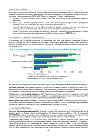 - 6 -
ФІНАНСОВІ ЗНАННЯ
Лише 43% дорослого населення в Україні правильно відповіли на мінімум п’ять із семи запитань на
перевірку знань (що вважається мінімальним цільовим показником) проти показника 56% в усіх країнах,
які брали участь в опитуванні ОЕСР у 2016 році, та показника 51% для сусідів України.
 Українці з власного досвіду добре знають, що таке інфляція та як розраховувати знижки в
магазинах.
 Рівень знань простих відсотків нижчий, ніж в інших країнах (55% в Україні проти середнього
показника 65% для інших країн, які брали участь в опитуванні ОЕСР).
 Низький рівень розуміння того, що обіцянка високого доходу, імовірно, означає високі ризики,
робить українців вразливими до шахрайських схем і спекулятивного інвестування.
 Лише 21% опитаних змогли правильно вибрати з короткого списку пропонованих варіантів розмір
гарантованої державою суми відшкодування за банківським вкладом (200 000 грн).
СТАВЛЕННЯ ДО ФІНАНСОВИХ ПИТАНЬ
В опитуванні ОЕСР використовуються три запитання для того, щоб вивчити ставлення людей у
короткостроковій та довгостроковій перспективах. Результати порівняння різних країн вражають:
українці більше думають про короткострокову перспективу й більш схильні до витрачання грошей, ніж
до заощадження.
РИС. 2. ЧАСТКА ЛЮДЕЙ, ЯКІ НЕ ЗОСЕРЕДЖЕНІ НА КОРОТКОСТРОКОВІЙ ПЕРСПЕКТИВІ
Низький бал за ставлення до фінансових питань був, на диво, характерний для всіх демографічних груп.
Сплата податків. Опитування показує, що близько половини українців почуваються комфортно,
ухиляючись від сплати податків. Наприклад, 48% погодилися б отримувати частину зарплати готівкою
(«у конверті» – це спосіб ухилення від сплати податків для роботодавців і працівників).
Ставлення до фінансової грамотності. Українці демонструють великий інтерес до фінансової
грамотності та її підтримку. Вони прагнуть, щоб діти вчилися розпоряджатися коштами. Наприклад, 70%
хотіли б, щоб дітей навчали в школі, як розпоряджатися своїми фінансами.
Обговорення фінансових питань. У громадян України поляризоване ставлення до розмов про гроші.
Тоді як 40% опитаних говорять про гроші з родичами та друзями, 41% – ні. Це важливо, оскільки важко
підвищити фінансову грамотність, якщо людям незручно говорити про гроші.
ФІНАНСОВА ПОВЕДІНКА
Середній бал за фінансову поведінку в Україні становить 5,2 (за шкалою від 0 до 9). Він вищий, ніж у
сусідніх країнах (4,8), але нижчий за середній бал 5,4 тридцяти країн, що брали участь в опитуванні
ОЕСР 2016 року. Існує велика різниця в сумі балів за фінансову поведінку між людьми, які користуються
банківським рахунком (6,1), і людьми, що не користуються банківським рахунком (4,9).
Здійснення заощаджень. 61% опитаних мають заощадження, зроблені певним чином. Проте для
багатьох респондентів термін «здійснення заощаджень» має короткострокове значення. 52% сказали,
що вони заощадили гроші, зберігаючи їх у своєму гаманці або готівкою вдома. Тільки 12% українців
сказали, що вони заощадили, переказуючи гроші на вкладний (депозитний) рахунок у банку. З-поміж
тих, хто має заощадження на вкладному (депозитному) рахунку, більше половини також зберігали
8%
17%
24%
18%
36%
44%
33%
54%
54%
0% 10% 20% 30% 40% 50% 60%
Україна, 2018 р.
Середнє, сусідні країни, 2016 р.
Середнє, опитування ОЕСР,
2016 р.
Не живу сьогоднішнім днем
Не вважаю, що краще витрачати гроші, ніж заощаджувати
Не погоджуюсь, що гроші існують, щоб їх витрачати
 