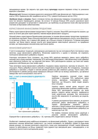 - 7 -
заощадження вдома. Це свідчить про дуже міцну культуру надання переваги готівці та уникнення
відносин із банками.
Фінансові цілі. Близько половини дорослого населення (48%) має фінансові цілі. Найпоширеніші з них:
освіта (18%), будівництво або придбання житла (17%) і ремонт/поліпшення житла (15%).
Зведення кінців з кінцями. Одне з головних питань про фінансову поведінку стосувалося дій людей,
коли їхні витрати перевищують доходи. За останні 12 місяців близько 30% усього населення мали
розрив між доходами та витратами й «вирішили» цю проблему за допомогою позик або відстрочення
платежів за борговими зобов’язаннями.
КОРИСТУВАННЯ ФІНАНСОВИМИ ПРОДУКТАМИ
Рівень користування фінансовими продуктами в Україні є низьким. Лише 60% респондентів сказали, що
вони за останні два роки користувались певним видом фінансового продукту.
Низький рівень користування банківськими рахунками та іншими фінансовими продуктами призводить
до серйозних наслідків. Люди з більшою вірогідністю ефективніше заощаджують кошти, коли зберігають
їх на рахунку в банку, ніж у гаманці або вдома, де є більша спокуса їх витратити. Готівкова економіка
означає, що банки мають менше коштів для кредитування інвестиційної діяльності чи придбання
активів, що перешкоджає економічному зростанню країни.
ФІНАНСОВИЙ ДОБРОБУТ
У світлі інноваційних тенденцій у міжнародних дослідженнях під час опитування було поставлено низку
запитань щодо фінансового добробуту. Фінансова грамотність є одним із чинників, які сприяють
поліпшенню фінансового добробуту людини.
Унаслідок опитування було з’ясовано, що понад 60% українців вважають рівень свого добробуту
низьким (часто дуже низьким). Наприклад, 67% респондентів відчували: «Мій фінансовий стан обмежує
мою здатність робити те, що важливо для мене». 58% респондентів сказали, що їхній сім’ї важко
дозволити собі базові речі (їжа та/або одяг).
Така негативна оцінка фінансового добробуту поширена серед населення, причому як міського, так і
сільського. Рівень добробуту значно нижчий у людей віком старше 60 років. Як і очікувалось, показники
добробуту є нижчими у людей із нижчим рівнем особистого або сімейного доходу. Проте навіть 59%
респондентів із рівнем доходу вище середнього (більше 5 000 грн на місяць) зазначають, що фінанси
завжди або часто контролюють їхнє життя.
Українці відчувають значний стрес через
проблеми з грошима. 75% турбуються через
оплату звичайних повсякденних витрат.
Здається, що більшість сімей ледве зводять
кінці з кінцями.
Українці мають малий запас міцності для
подолання фінансових проблем у майбутньому.
Лише 30% респондентів сказали, що вони
можуть покрити великі витрати, еквівалентні
їхнім щомісячним доходам, без запозичення
коштів або звернення по допомогу до родичів,
друзів.
У рамках дослідження було вивчено, як оцінити
загальний рівень фінансового добробуту в
Україні. Дослідження показало: дев’ять
запитань з анкети можна було використати для
розрахування бала з фінансового добробуту за
шкалою від 0 до 100.
На графіку показано велику групу українців з
низьким рівнем фінансового добробуту.
Середній бал із фінансового добробуту – 32, причому 25% людей мають менше 16 балів.
Особистий і сімейний дохід найбільше впливають на фінансовий добробут. Однак у дослідженні також
визначено чинники фінансової грамотності, що значно впливають на добробут людей (із будь-яким
рівнем доходу). Ці чинники включають відсутність позик для повсякденних потреб, широкі фінансові
знання та орієнтування на більш тривалий строк (думати про завтрашній день і заощаджувати, а не
витрачати кошти й жити сьогоднішнім днем).
РИС. 3. БАЛ ІЗ ФІНАНСОВОГО ДОБРОБУТУ:
УКРАЇНА
0
2
4
6
8
10
0 20 40 60 80 100
Бал із фінансового добробуту
Відсотокнаселення
 