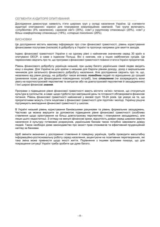 - 8 -
СЕГМЕНТИ АУДИТОРІЇ ОПИТУВАННЯ
Дослідження демонструє наявність п’яти широких груп у складі населення України. Ці «сегменти
аудиторії опитування» корисні для планування комунікаційних кампаній. Такі групи включають
«студентів» (4% населення), «зразкові сім’ї» (35%), «сім’ї у скрутному становищі» (20%), «сім’ї у
більш комфортному становищі» (18%), «старше покоління» (26%).
ВИСНОВКИ
Це дослідження містить важливу інформацію про стан фінансової грамотності, рівень користування
фінансовими послугами (інклюзія) й добробуту в Україні та пропонує напрямки для вжиття заходів.
Індекс фінансової грамотності України є на одному рівні з найнижчим значенням серед 30 країн в
опитуванні ОЕСР, а саме з індексом Польщі. Він є нижчим, ніж у інших найближчих сусідів. Це
переконливо свідчить про те, що програми з фінансової грамотності повинні стати в Україні пріоритетом.
Рівень фінансового добробуту українців низький, при цьому багато українських сімей ледве зводять
кінці з кінцями. Для України як для країни з низьким для Європи рівнем доходу, дохід є вирішальним
чинником для загального фінансового добробуту населення. Але дослідження свідчить про те, що,
незалежно від рівня доходу, на добробут також впливає поведінка людей по відношенню до грошей
(уникнення позик для фінансування повсякденних потреб), їхнє ставлення (чи зосереджують вони
увагу на короткостроковій перспективі та витратах або на довгостроковій перспективі й заощадженнях)
і їхні широкі фінансові знання.
Програми з підвищення рівня фінансової грамотності мають містити «м’які» питання, що стосуються
культури в суспільстві, а саме: щодо турботи про завтрашній день та готовності обговорювати фінансові
питання. Рівень фінансової грамотності найнижчий у віковій групі 18-24 років. Це указує на те, що
пріоритетними можуть стати ініціативи з фінансової грамотності для підлітків і молоді. Українці рішуче
підтримують викладання фінансової грамотності у школах.
В Україні низький рівень користування банківськими рахунками та рівень формальних заощаджень.
Частково це можна вирішити за допомогою підвищення рівня фінансової грамотності (особливо
ставлення щодо орієнтування на більш довгострокову перспективу і планування заощаджень), але
лише цього недостатньо. З огляду на минулі фінансові кризи, відсутність довіри серед широких верств
населення й культуру готівкових розрахунків, українським банкам також потрібно завоювати довіру
людей. Також необхідні дієве законодавство про захист прав споживачів та ефективний пруденційний
нагляд за банками.
Щоб змінити визначені у дослідженні ставлення й поведінку українців, треба проводити масштабну
інформаційно-роз’яснювальну роботу серед населення, акцентуючи на позитивних перетвореннях, які
така зміна може привнести щодо якості життя. Порівняння з іншими країнами показує, що для
покращення ситуації Україні треба зробити ще дуже багато.
 