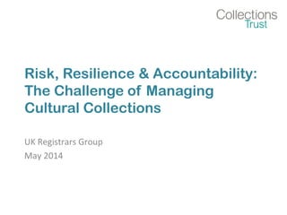 Risk, Resilience & Accountability:
The Challenge of Managing
Cultural Collections
UK Registrars Group
May 2014
 