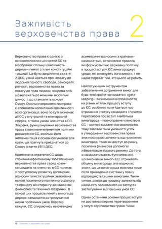 Важливість
верховенс тва п р а ва 2
Верховенство права є однією з
основоположних цінностей ЄС та
відображає спільну ідентичність
держав-членів і спільні конституційні
традиції. Це було закріплено в статті
2 ДЄС, у якій йдеться про «повагу до
людської гідності, свободи, демократії,
рівності, верховенства права та
повагу до прав людини, зокрема осіб,
що належать до меншин» як спільні
цінності, що становлять основу
Союзу. Оскільки верховенство права
є елементом колективної ідентичності
всієї організації, воно по суті визначає
дії ЄС у внутрішній та міжнародній
сферах, а також умови членства в ЄС.
Зокрема, функціонування верховенства
права є важливим елементом політики
розширення ЄС, оскільки його
імплементація є основною умовою для
країн, що прагнуть приєднатися до
Союзу (стаття 49(1) ДЄС).
Комплексна стратегія ЄС щодо
сприяння ефективному забезпеченню
верховенства права серед країн-
кандидатів на членство в ЄС полягає
у поступовому розвитку договірних
відносин та інституційних зв’язків на
основі посиленого політичного діалогу
та процесу моніторингу за наданням
фінансової та технічної підтримки. В
основі цих процесів лежить вимога до
держав-кандидатів дотримуватися
низки політичних умов. Коротко
кажучи, ЄС, спираючись на очевидно
асиметричні відносини з країнами-
кандидатами, встановлює правила,
які формують їхню державну політику
в процесі вступу. ЄС винагороджує
уряди, які виконують його вимоги, і не
надає переваг тим, хто цього не робить.
Найпотужнішим інструментом
забезпечення дотримання вимог для
будь-якої країни-кандидата є «gate
keeping» (визначення відповідності)
на різних етапах процесу вступу
до ЄС, особливо коли йдеться про
отримання статусу кандидата і початок
переговорів про вступ. Найбільша
винагорода – повноправне членство в
ЄС – часто є віддаленою можливістю,
тому завдяки такій умовності успіх
в утвердженні верховенства права
значною мірою залежить від проміжних
винагород, таких як доступ до ринку,
посилена фінансова допомога і
лібералізація візового режиму. До того
ж кандидати мають бути впевнені,
що виконавши вимоги ЄС, отримають
обіцяну винагороду, але водночас
знати, що ця винагорода можлива лише
після приведення системи у повну
відповідність із цими вимогами. Таким
чином, довіра до процесу залежить від
надійного, заснованого на заслугах
застосування відповідних умов ЄС.
Однак останніми роками процес вступу
не достатньо сприяв перетворенням
у галузі верховенства права. Чинні
10 | Важливість верховенства права
 
