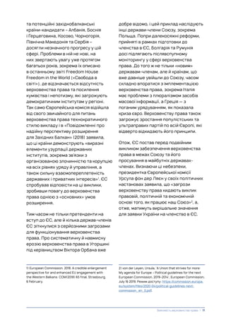 та потенційні західнобалканські
країни-кандидати – Албанія, Боснія
і Герцеговина, Косово, Чорногорія,
Північна Македонія та Сербія –
досягли незначного прогресу у цій
сфері. Проблеми в ній не нові, на
них звертають увагу уже протягом
багатьох років, зокрема їх описано
в останньому звіті Freedom House
Freedom in the World («Свобода в
світі»), де відзначається відсутність
верховенства права та посилення
кумівства і непотизму, які загрожують
демократичним інститутам у регіоні.
Так само Європейська комісія відійшла
від свого звичайного для питань
верховенства права технократичного
стилю викладу і в «Повідомленні про
надійну перспективу розширення
для Західних Балкан» (2018) заявила,
що ці країни демонструють «виразні
елементи узурпації державних
інститутів, зокрема зв’язки з
організованою злочинністю та корупцію
на всіх рівнях уряду й управління, а
також сильну взаємопереплетеність
державних і приватних інтересів»1
. ЄС
спробував відповісти на ці виклики,
зробивши повагу до верховенства
права однією з «основних» умов
розширення.
Тим часом не тільки претенденти на
вступ до ЄС, але й кілька держав-членів
ЄС зіткнулися з серйозними загрозами
для функціонування верховенства
права. Про систематичну й навмисну
ерозію верховенства права в Угорщині
під керівництвом Віктора Орбана вже
1) European Commission. 2018. A credible enlargement
perspective for and enhanced EU engagement with
the Western Balkans: COM(2018) 65 final, Strasbourg,
6 February.
добре відомо, і цей приклад наслідують
інші держави-члени Союзу, зокрема
Польща. Попри далекосяжні реформи,
прийняті в рамках підготовки до
членства в ЄС, Болгарія та Румунія
досі підлягають післявспупному
моніторингу у сфері верховенства
права. До того ж не тільки «новим»
державам-членам, але й країнам, що
вже давніше увійшли до Союзу, часом
складно впоратися з імплементацією
верховенства права, зокрема Італія
має проблеми з плюралізмом засобів
масової інформації, а Греція — з
поганим урядуванням, як показала
криза євро. Верховенству права також
загрожує зростання популістських та
ультраправих партій по всій Європі, які
відверто відкидають його принципи.
Отож, ЄС постав перед подвійним
викликом забезпечення верховенства
права в межах Союзу та його
просування в майбутніх державах-
членах. Визнаючи ці небезпеки,
президентка Європейської комісії
Урсула фон дер Ляєн у своїх політичних
настановах заявила, що «загрози
верховенству права кидають виклик
правовій, політичній та економічній
основі того, як працює наш Союз»2
, а,
отже, матимуть вирішальне значення
для заявки України на членство в ЄС.
2) von der Leyen, Ursula, ‘A Union that strives for more:
My agenda for Europe – Political guidelines for the next
European Commission, 2019–2014’, European Commission,
July 16 2019. Режим доступу: https://commission.europa.
eu/system/files/2020-04/political-guidelines-next-
commission_en_0.pdf.
Важливість верховенства права | 11
 
