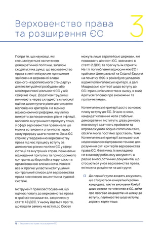 можуть лише європейські держави, які
поважають цінності ЄС, зазначені в
статті 2 ДЄС, та прагнуть їм сприяти.
На тлі поглиблення відносин між ЄС і
країнами Центральної та Східної Європи
на початку 1990-х років було укладено
відомі Копенгагенські критерії, а далі
Мадридські критерії щодо вступу до
ЄС і принципів членства в ньому, в який
йдеться головно про економічні та
політичні умови.
Копенгагенські критерії досі є основою
плану вступу до ЄС. Згідно з ними,
кандидати повинні мати стабільні
демократичні інститути, дієву ринкову
економіку і здатність приймати та
впроваджувати acquis communautaire,
обсяги якого постійно зростають. Тому
Копенгагенські критерії залишаються
недосконалою відправною точкою для
розуміння суті критеріїв верховенства
права ЄС. Фактично, їх викладено
не в одному робочому документі, а
радше в масі дотичних документів, що
стосуються умов верховенства права,
які можна розділити на дві групи:
• До першої групи входять документи,
що стосуються конкретної країни-
кандидата, такі як висновки Комісії
щодо заявки на членство в ЄС, звіти
про прогрес кандидатів на шляху до
вступу, партнерства щодо вступу,
дорожні карти тощо.
Верховенство права
та розширення ЄС 3
Попри те, що науковці, які
спеціалізуються на питаннях
демократичної політики, загалом
сходяться на думці, що верховенство
права є легітимізуючим принципом
здійснення державної влади,
єдиного «європейського стандарту»
для інституційної розбудови або
моніторингової діяльності ЄС у цій
сфері не існує. Додаткові труднощі
виникають через складність кількісної
оцінки досягнутого рівня дотримання
відповідних критеріїв. На відміну
від економічної реформи, яку легко
виміряти за показниками рівня інфляції,
валового внутрішнього продукту тощо,
у сфері верховенства права мало що
можна встановити з точністю через
саму природу цього поняття. Хоча ЄС
сприяє утвердженню верховенству
права під час процесу вступу за
допомогою різних політик ЄС у сфері
юстиції та внутрішніх справ, починаючи
від надання притулку та прикордонного
контролю до боротьби з корупцією та
організованою злочинністю, Комісія
все ж прагне укласти інституційний
контрольний список для верховенства
права з основним акцентом на судовій
системі.
Інструмент правозастосування, що
оцінює повагу до верховенства права
в країнах-кандидатах, закріплено у
статті 49 ДЄС. У ньому йдеться про те,
що подати заявку на вступ до Союзу
12 | Верховенство права та розширення ЄС
 