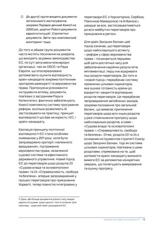 переговори ЄС з Чорногорією, Сербією,
Північною Македонією та Албанією і,
швидше за все, застосовуватиметься
до всіх майбутніх переговорів про
приєднання в регіоні.
Для країн Західних Балкан цей
підхід означає, що переговори
щодо найскладнішого аспекту
– реформ у сфері верховенства
права – починаються першими,
щоб дати достатньо часу для
забезпечення надійних результатів
імплементації, перш ніж відкривати
інші розділи переговорів. До того ж
«новий підхід» передбачає систему
проміжних цільових індикаторів,
яка оцінює готовність країни до
відкриття і закриття відповідних
розділів переговорів. Це передбачає
запровадження запобіжних заходів,
зокрема положення про загальний
баланс, що вимагає припинення
переговорів щодо всіх інших розділів
у разі сповільнення прогресу щодо
найскладніших розділів, а саме –
«Судова влада та основоположні
права» і «Справедливість, свобода
та безпека». Отже, розділи 23 та 24 є
основним інструментом стратегії Союзу
щодо Західних Балкан, тоді як система
цільових індикаторів, пов’язана з цими
розділами, спрямована на те, щоб
допомогти країні-кандидату виконати
вимоги ЄС за допомогою конкретних
завдань, що полегшують вимірювання
та оцінку прогресу.
• До другої групи входять документи
загальнішого застосування,
зокрема Порядок денний Комісії на
2000 рік, щорічні Робочі документи
євроінтституцій1
, Стратегічні
документи, Звіти про комплексний
моніторинг тощо.
До того ж обидві групи документів
часто містять посилання на джерела,
що виходять за рамки законодавства
ЄС, по суті залучаючи міжнародні
організації, такі як ОБСЄ та Рада
Європи, що опосередковано
допомагають оцінити відповідність
країн-кандидатів зокрема політичним
критеріям демократії та верховенства
права. Пропонуючи різноманітні
інструменти впливу, документи,
пов’язані з засіданням Ради в
Копенгагені, фактично забезпечують
Комісії комплексну систему просування
реформ, оскільки дозволяють їй
застосовувати на практиці, принцип
відповідності що йде на користь і ЄС, і
країні-кандидату.
Еволюція принципу політичної
відповідності ЄС стала особливо
очевидною у 2011 році, коли було
запроваджено критерії «належного
врядування», підтримання
верховенства права, незалежної
судової системи та ефективного
державного управління. Новий підхід
ЄС до переговорів щодо розділів 23
«Судова влада та основоположні
права» та 24 «Справедливість, свобода
та безпека», вперше запроваджений у
процесі переговорів про приєднання
Хорватії, тепер повністю інтегровано у
1) Один, або більше документів різного типу, видані
євроінституціями щодо одного і того ж питання. Для
прикладу - щорічний пакет розширення ЄС.
Верховенство права та розширення ЄС | 13
 