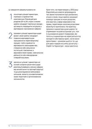 Ці завдання сформульовано як:
1. початкові цільові індикатори,
пов’язані з прийняттям
комплексних Планів дій для
розділів 23 та 24, згідно з якими
країна-кандидат пропонує заходи,
що можуть покращити ситуацію у
відповідних програмних сферах;
1. проміжні цільові індикатори щодо
вимог, яким країна-кандидат
повинна відповідати для
просування в переговорному
процесі, тобто прийняття
відповідного законодавства,
створення або зміцнення
інституцій, пов’язаних з
верховенством права, навчальною
діяльністю або міжнародним
співробітництвом;
1. заключні цільові індикатори на
основі солідних досягнень щодо
реалізації реформ у різних сферах
від запобігання та протидії корупції
та до розслідування військових
злочинів, захисту основоположних
прав і боротьби з організованою
злочинністю.
3
2
Крім того, на переговорах у 2012 році
Європейська комісія запровадила
так зване положення про дисбаланс,
згідно з яким, якщо країна-кандидат
показує прогрес в інших розділах,
але відстає у сфері верховенства
права, переговори за всіма розділами
може бути припинено. На практиці
проміжні індикатори дуже широкі та
спрямовані на довгострокові цілі, тож
їх оцінювання доволі поверхове. До
того ж ці індикатори не корегуються під
конкретні обставини країн, на які вони
орієнтовані – доказом цього є те, що
для двох лідерів на шляху до вступу –
Сербії та Чорногорії – вони ідентичні.
1
14 | Верховенство права та розширення ЄС
 
