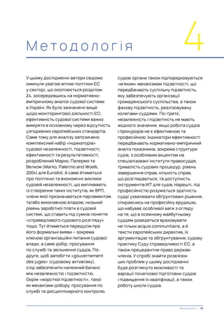 М е т о д о л о г і я 4
У цьому дослідженні автори свідомо
оминули увагою вплив політики ЄС
у секторі, що охоплюється розділом
24, зосередившись на нормативно-
емпіричному аналізі судової системи
в Україні. Як було зазначено вище
щодо моніторингової діяльності ЄС,
ефективність судової системи важко
виміряти в основному через відсутність
узгоджених європейських стандартів.
Саме тому для аналізу запозичено
комплексний набір «індикаторів»
судової незалежності, підзвітності,
ефективності та результативності,
розроблений Марко, Палермо та
Велком (Marko, Palermo and Woelk,
2004) для EuroAid. А саме йтиметься
про політичні та економічні виклики
судовій незалежності, що випливають
із створення таких інститутів, як ВРП,
члени якої призначаються парламентом
та/або виконавчою владою, низький
рівень заробітної плати в судовій
системі, що ставить під сумнів поняття
«справедливого судового розгляду»
тощо. Тут йтиметься передусім про
його формальні вияви – зокрема
ключові організаційні питання судової
влади, а саме добір, просування
по службі та звільнення суддів. По-
друге, щоб запобігти «gouvernement
des juges» (судовому активізму),
слід забезпечити належний баланс
між незалежністю і підзвітністю.
Окрім «жорсткої підзвітності», такої
як механізми добору, просування по
службі та дисциплінарного контролю,
судові органи також підпорядковуються
«м’яким» механізмам підзвітності, що
передбачають суспільну підзвітність,
яку забезпечують організації
громадянського суспільства, а також
фахову підзвітність, реалізовувану
колегами-суддями. По-третє,
незалежність і підзвітність не мають
жодного значення, якщо робота суддів
і прокурорів не є ефективною та
професійною. Індикатори ефективності
передбачають нормативно-емпіричний
аналіз показників, зокрема структури
судів, з особливим акцентом на
спеціалізовані інститути правосуддя,
тривалість судових процедур, рівень
завершення справ, кількість справ,
що розглядаються, та доступність
інструментів ІКТ для судів. Нарешті, під
професійністю розуміється здатність
судді ухвалювати обґрунтовані рішення,
спираючись на професійну ерудицію,
що набуває особливої ваги з огляду
на те, що в осяжному майбутньому
суддям доведеться враховувати
не тільки acquis communitaire, а й
тексти європейських директив, їх
аргументацію та обґрунтування, судову
практику Суду справедливості ЄС, а
також прецедентне право держав-
членів. У спробі знайти розв’язок
цих проблем у цьому дослідженні
буде розглянуто можливості та
варіації початкової підготовки суддів
і підвищення їх кваліфікації, а також
роботу школи суддів.
Методологія | 15
 