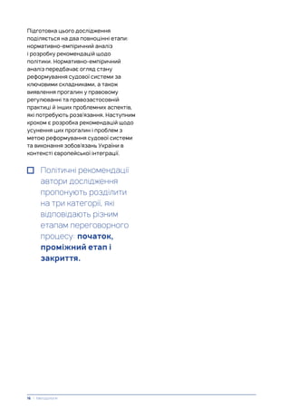 Підготовка цього дослідження
поділяється на два повноцінні етапи:
нормативно-емпіричний аналіз
і розробку рекомендацій щодо
політики. Нормативно-емпіричний
аналіз передбачає огляд стану
реформування судової системи за
ключовими складниками, а також
виявлення прогалин у правовому
регулюванні та правозастосовній
практиці й інших проблемних аспектів,
які потребують розв’язання. Наступним
кроком є розробка рекомендацій щодо
усунення цих прогалин і проблем з
метою реформування судової системи
та виконання зобов’язань України в
контексті європейської інтеграції.
Політичні рекомендації
автори дослідження
пропонують розділити
на три категорії, які
відповідають різним
етапам переговорного
процесу: початок,
проміжний етап і
закриття.
16 | Методологія
 