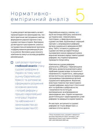 Н о р м а т и в н о -
е м п і р и ч н и й а н а л і з 5
У цьому розділі автори мають на меті
проаналізувати як законодавство, так і
його практичне застосування з метою
формування широкої картини стану
судової системи в Україні. Відповідно
до методології дослідження, аналіз є
інструментом для виявлення прогалин
та формулювання рекомендацій для
їх усунення. Висновки щодо кожного
компонента ляжуть в основу розробки
рекомендацій.
Цей розділ пропонує
глибокий аналіз стану
судової реформи в
Україні (в тому числі
оцінку Європейської
Комісії) та допомагає
сформувати розуміння
основних викликів
і потреб реформ у
процесі європейської
інтеграції України
та наближення її
законодавства до
законодавства ЄС.
Європейська комісія у своєму звіті
від 8 листопада 2023 року зазначила1
,
що Україна має «певний рівень
підготовки» у сфері функціонування
судової системи, відзначивши «хороший
прогрес» у впровадженні реформи
органів суддівського врядування 2021
року. Тобто, готовність української
судової системи до євроінтеграції
оцінювалася нижче середнього рівня,
водночас визнано хороші темпи судової
реформи, яку Україна продовжує
проводити попри війну.
Комплексна судова реформа,
розпочата у 2016 році і перезапущена
2021 року, дозволила розв’язати деякі
проблеми судової влади та посилити її
незалежність і підзвітність, зменшивши
вплив політичних органів на правосуддя
і розширивши повноваження органів
суддівського врядування. Водночас,
внаслідок помилок при проєктуванні
судової реформи, відсутності політичної
волі та проблем з доброчесністю
і незалежністю інституцій,
відповідальних за впровадження
законодавчих змін, Україні не вдалося
досягти більшості задекларованих цілей
реформи та завершити окремі проекти.
Як наслідок, актуальність судової
реформи не тільки збереглася, а
навпаки істотно зросла.
1) Якщо не вказано інше, у документі наводяться
висновки Європейської комісії, викладені у Звіті
Європейської Комісії щодо України за 2023 рік
(08.11.2023 SWD(2023) 699 final).
Нормативно-емпіричний аналіз | 17
 