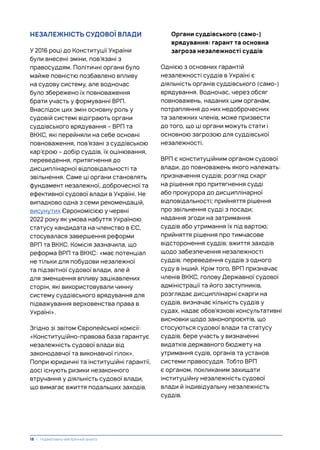 НЕЗАЛЕЖНІСТЬ СУДОВОЇ ВЛАДИ
У 2016 році до Конституції України
були внесені зміни, пов’язані з
правосуддям. Політичні органи було
майже повністю позбавлено впливу
на судову систему, але водночас
було збережено їх повноваження
брати участь у формуванні ВРП.
Внаслідок цих змін основну роль у
судовій системі відіграють органи
суддівського врядування – ВРП та
ВККС, які перейняли на себе основні
повноваження, пов’язані з суддівською
кар’єрою – добір суддів, їх оцінювання,
переведення, притягнення до
дисциплінарної відповідальності та
звільнення. Саме ці органи становлять
фундамент незалежної, доброчесної та
ефективної судової влади в Україні. Не
випадково одна з семи рекомендацій,
висунутих Єврокомісією у червні
2022 року як умова набуття Україною
статусу кандидата на членство в ЄС,
стосувалася завершення реформи
ВРП та ВККС. Комісія зазначила, що
реформа ВРП та ВККС: «має потенціал
не тільки для побудови незалежної
та підзвітної судової влади, але й
для зменшення впливу зацікавлених
сторін, які використовували чинну
систему суддівського врядування для
підважування верховенства права в
Україні».
Згідно зі звітом Європейської комісії:
«Конституційно-правова база гарантує
незалежність судової влади від
законодавчої та виконавчої гілок».
Попри юридичні та інституційні гарантії,
досі існують ризики незаконного
втручання у діяльність судової влади,
що вимагає вжиття подальших заходів.
Органи суддівського (само-)
врядування: гарант та основна
загроза незалежності суддів
Однією з основних гарантій
незалежності суддів в Україні є
діяльність органів суддівського (само-)
врядування. Водночас, через обсяг
повноважень, наданих цим органам,
потрапляння до них недоброчесних
та залежних членів, може призвести
до того, що ці органи можуть стати і
основною загрозою для суддівської
незалежності.
ВРП є конституційним органом судової
влади, до повноважень якого належать:
призначення суддів; розгляд скарг
на рішення про притягнення судді
або прокурора до дисциплінарної
відповідальності; прийняття рішення
про звільнення судді з посади;
надання згоди на затримання
суддів або утримання їх під вартою;
прийняття рішення про тимчасове
відсторонення суддів; вжиття заходів
щодо забезпечення незалежності
суддів; переведення суддів з одного
суду в інший. Крім того, ВРП призначає
членів ВККС, голову Державної судової
адміністрації та його заступників,
розглядає дисциплінарні скарги на
суддів, визначає кількість суддів у
судах, надає обов’язкові консультативні
висновки щодо законопроєктів, що
стосуються судової влади та статусу
суддів, бере участь у визначенні
видатків державного бюджету на
утримання судів, органів та установ
системи правосуддя. Тобто ВРП
є органом, покликаним захищати
інституційну незалежність судової
влади й індивідуальну незалежність
суддів.
18 | Нормативно-емпіричний аналіз
 