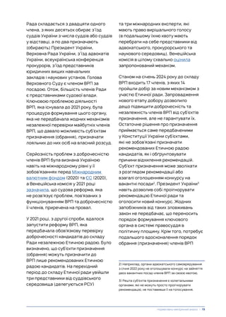 Рада складається з двадцяти одного
члена, з яких десятьох обирає з’їзд
суддів України з числа суддів або суддів
у відставці, а по два призначають
(обирають) Президент України,
Верховна Рада України, з’їзд адвокатів
України, всеукраїнська конференція
прокурорів, з’їзд представників
юридичних вищих навчальних
закладів і наукових установ. Голова
Верховного Суду є членом ВРП за
посадою. Отож, більшість членів Ради
є представниками судової влади.
Ключовою проблемою діяльності
ВРП, яка існувала до 2021 року, була
процедура формування цього органу,
яка не передбачала жодних механізмів
незалежної перевірки майбутніх членів
ВРП, що давало можливість суб’єктам
призначення (обрання), призначати
лояльних до них осіб на власний розсуд.
Серйозність проблем з доброчесністю
членів ВРП була визнана Україною
навіть на міжнародному рівні у її
зобов’язаннях перед Міжнародним
валютним фондом (2020) та ЄС (2020),
а Венеційська комісія у 2021 році
зазначила, що судова реформа, яка
не розв’язує проблем, пов’язаних з
функціонуванням ВРП та доброчесністю
її членів, приречена на провал.
У 2021 році, з другої спроби, вдалося
запустити реформу ВРП, яка
передбачала обов’язкову перевірку
доброчесності кандидатів до складу
Ради незалежною Етичною радою. Було
визначено, що суб’єкти призначення
(обрання) можуть призначити до
ВРП лише рекомендованих Етичною
радою кандидатів. На перехідний
період до складу Етичної ради увійшли
три представники від суддівського
середовища (делегуються РСУ)
та три міжнародних експерти, які
мають право вирішального голосу
(в подальшому їхню квоту мають
перебрати на себе представники від
адвокатського, прокурорського та
наукового середовищ). Венеційська
комісія в цілому схвально оцінила
запропонований механізм.
Станом на січень 2024 року до складу
ВРП входить 17 членів, з яких 14
пройшли добір за новим механізмом з
участю Етичної ради. Запровадження
нового етапу добору дозволило
дещо підвищити доброчесність та
незалежність членів ВРП від суб’єктів
призначення, але не гарантувати їх.
Остаточне рішення про призначення
приймається саме передбаченими
у Конституції України суб’єктами,
які не зобов’язані призначати
рекомендованих Етичною радою
кандидатів, як і обґрунтовувати
причини відхилення рекомендацій.
Суб’єкт призначення може зволікати
з розглядом рекомендації або
взагалі оголошенням конкурсу на
вакантні посади2
. Президент України3
навіть дозволив собі проігнорувати
рекомендацію Етичної ради та
оголосити новий конкурс. Жодних
запобіжників від таких зловживань
закон не передбачає, що переносить
порядок формування ключового
органа в системі правосуддя в
політичну площину. Крім того, потребує
подальшого вдосконалення порядок
обрання (призначення) членів ВРП
2) Наприклад, органи адвокатського самоврядування
з січня 2022 року не оголошували конкурс на зайняття
двох вакантних посад членів ВРП за своєю квотою.
3) Решта суб’єктів призначення є колегіальними
органами, які не можуть просто проігнорувати
рекомендацію, не поставивши її на голосування.
Нормативно-емпіричний аналіз | 19
 