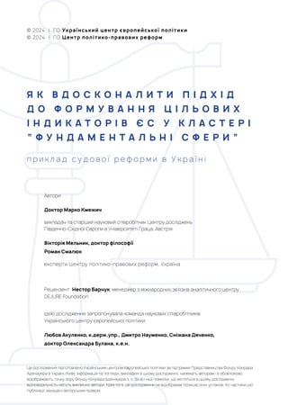 Це дослідження підготовлено Українським центром європейської політики за підтримки Представництва Фонду Конрада
Аденауера в Україні (Київ). Інформація та погляди, викладені в цьому дослідженні, належать авторам і е обов’язково
відображають точку зору Фонду Конрада Аденауера з. о. За всі інші помилки, що містяться в цьому дослідженні,
відповідальність несуть виключно автори. Крім того, це дослідження не відображає позицію їхніх установ. Усі частини цієї
публікації захищені авторським правом.
Автори:
Доктор Марко Кмежич
викладач та старший науковий співробітник Центру досліджень
Південно-Східної Європи в Університеті Граца, Австрія
Вікторія Мельник, доктор філософії
Роман Смалюк
експерти Центру політико-правових реформ, Україна
Ідею дослідження запропонувала команда наукових співробітників
Українського центру європейської політики:
Любов Акуленко, к.держ.упр., Дмитро Науменко, Сніжана Дяченко,
доктор Олександра Булана, к.е.н.
Рецензент: Нестор Барчук, менеджер з міжнародних зв’язків аналітичного центру
DEJURE Foundation
© 2024 | ГО Український центр європейської політики
© 2024 | ГО Центр політико-правових реформ
Я К В Д О С К О Н А Л И Т И П І Д Х І Д
Д О Ф О Р М У В А Н Н Я Ц І Л Ь О В И Х
І Н Д И К А Т О Р І В Є С У К Л А С Т Е Р І
“ Ф У Н Д А М Е Н Т А Л Ь Н І С Ф Е Р И ”
п р и к л а д с у д о в о ї р е ф о р м и в У к р а ї н і
 