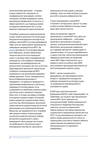 колегіальними органами – з’їздами
суддів, адвокатів, науковців та
конференцією прокурорів, на яких
голосують не безпосередньо члени
відповідної професійної спільноти, а
обрані делегати, що підвищує ризик
кулуарних домовленостей, а отже
вимагає подальшого вдосконалення.
Потребує подальшого вдосконалення
склад та мета діяльності Етичної ради.
Залучення міжнародних експертів до
добору членів ВРП в цілому виправдало
себе, але не гарантувало призначення
найкращих кандидатів до ВРП. На
думку експертів, Етична рада обрала
для себе роль, за якої намагалась
лише не допустити до подальшої
участі у конкурсі явно недоброчесних
кандидатів, а не відібрати найкращих
кандидатів, що відобразилося на
результатах конкурсів. До того ж Етична
рада вирішила припинити трансляцію
співбесід з кандидатами до ВРП,
проводячи їх за зачиненими дверима
майже два роки. Отже, громадськість
була позбавлена можливості
перевірити, чи пройшли кандидати з
проблемами доброчесності ретельну
перевірку Етичною радою та чи
отримували ці проблеми належну увагу
протягом цього тривалого періоду.
Крім того, з огляду на наявну потребу
в очищенні судової влади та низький
рівень довіри до судової влади з боку
суспільства, безпосереднє залучення
представників судової влади до Етичної
ради видається сумнівним рішенням.
Водночас це зауваження не є спробою
обстоювати повне та безстрокове
усунення суддів від процесу добору
до органів суддівського (само-)
врядування. Воно радше наголошує
на необхідності посилення участі
міжнародних експертів, одночасно
зменшуючи вплив суддів у процесі
відбору, поки система не буде очищена
від осіб з низькою доброчесністю.
Строк повноважень членів ВРП
становить чотири роки. Одна й та сама
особа не може обіймати посаду члена
ради два строки поспіль.
Закон встановлює гарантії
незалежності членів ВРП від суб’єктів
призначення (обрання) – член ради
може бути звільнений з посади у
зв’язку з неналежним виконанням своїх
обов’язків, допущенням поведінки,
що підриває авторитет правосуддя та
судової влади, та з інших передбачених
у законі підстав, суб’єктом призначення
(обрання) винятково за поданням
самої ВРП. Варто відзначити, що з
моменту конституційних змін 2016
року вказана процедура звільнення не
застосовувалася жодного разу.
ВККС – орган суддівського
врядування, до повноважень якого
входить: проведення конкурсних
доборів кандидатів на посаду судді
та проведення кваліфікаційного
оцінювання суддів.
В 2021 році квотний принцип
формування ВККС, який породжував ті ж
проблеми, що існують при призначенні
членів ВРП, було замінено на
конкурсний відбір. Відбір проводиться
спеціально створеною Конкурсною
комісією, до якої на перехідний
період увійшли три представника від
суддівського середовища (делегуються
РСУ) та три міжнародних експерти, які
мають право вирішального голосу (в
подальшому їхню квоту повинні зайняти
представники від адвокатського,
прокурорського та наукового
середовищ).
20 | Нормативно-емпіричний аналіз
 