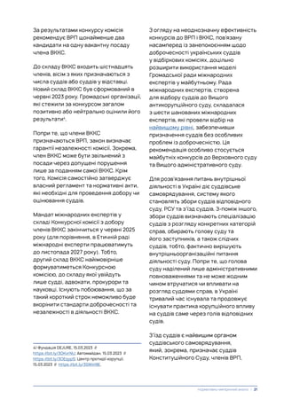 За результатами конкурсу комісія
рекомендує ВРП щонайменше два
кандидати на одну вакантну посаду
члена ВККС.
До складу ВККС входить шістнадцять
членів, вісім з яких призначаються з
числа суддів або суддів у відставці.
Новий склад ВККС був сформований в
червні 2023 року. Громадські організації,
які стежили за конкурсом загалом
позитивно або нейтрально оцінили його
результати4
.
Попри те, що члени ВККС
призначаються ВРП, закон визначає
гарантії незалежності комісії. Зокрема,
член ВККС може бути звільнений з
посади через допущені порушення
лише за поданням самої ВККС. Крім
того, Комісія самостійно затверджує
власний регламент та нормативні акти,
які необхідні для проведення добору чи
оцінювання суддів.
Мандат міжнародних експертів у
складі Конкурсної комісії з добору
членів ВККС закінчиться у червні 2025
року (для порівняння, в Етичній раді
міжнародні експерти працюватимуть
до листопада 2027 року). Тобто,
другий склад ВККС найімовірніше
формуватиметься Конкурсною
комісією, до складу якої увійдуть
лише судді, адвокати, прокурори та
науковці. Існують побоювання, що за
такий короткий строк неможливо буде
вкорінити стандарти доброчесності та
незалежності в діяльності ВККС.
4) Фундація DEJURE, 15.03.2023 //
https://bit.ly/3OKvrNU; Автомайдан, 15.03.2023 //
https://bit.ly/3OEqypS; Центр протидії корупції,
15.03.2023 // https://bit.ly/3SWiH9E.
З огляду на неоднозначну ефективність
конкурсів до ВРП і ВККС, пов’язану
насамперед із занепокоєнням щодо
доброчесності українських суддів
у відбіркових комісіях, доцільно
розширити використання моделі
Громадської ради міжнародних
експертів у майбутньому. Рада
міжнародних експертів, створена
для відбору суддів до Вищого
антикорупційного суду, складалася
з шести шанованих міжнародних
експертів, які провели відбір на
найвищому рівні, забезпечивши
призначення суддів без особливих
проблем із доброчесністю. Ця
рекомендація особливо стосується
майбутніх конкурсів до Верховного суду
та Вищого адміністративного суду.
Для розв’язання питань внутрішньої
діяльності в Україні діє суддівське
самоврядування, систему якого
становлять збори суддів відповідного
суду, РСУ та з’їзд суддів. З-поміж іншого,
збори суддів визначають спеціалізацію
суддів з розгляду конкретних категорій
справ, обирають голову суду та
його заступників, а також слідчих
суддів, тобто, фактично вирішують
внутрішньоорганізаційні питання
діяльності суду. Попри те, що голова
суду наділений лише адміністративними
повноваженнями та не може жодним
чином втручатися чи впливати на
розгляд суддями справ, в Україні
тривалий час існувала та продовжує
існувати практика корупційного впливу
на суддів саме через голів відповідних
судів.
З’їзд суддів є найвищим органом
суддівського самоврядування,
який, зокрема, призначає суддів
Конституційного Суду, членів ВРП,
Нормативно-емпіричний аналіз | 21
 