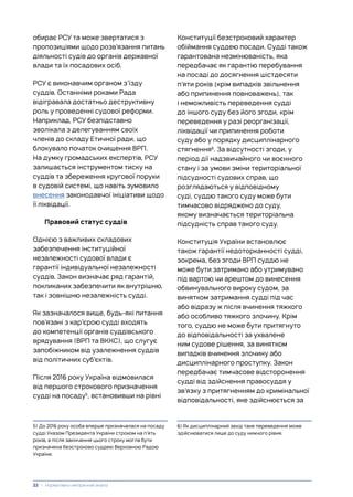 обирає РСУ та може звертатися з
пропозиціями щодо розв’язання питань
діяльності судів до органів державної
влади та їх посадових осіб.
РСУ є виконавчим органом з’їзду
суддів. Останніми роками Рада
відігравала достатньо деструктивну
роль у проведенні судової реформи.
Наприклад, РСУ безпідставно
зволікала з делегуванням своїх
членів до складу Етичної ради, що
блокувало початок очищення ВРП.
На думку громадських експертів, РСУ
залишається інструментом тиску на
суддів та збереження кругової поруки
в судовій системі, що навіть зумовило
внесення законодавчої ініціативи щодо
її ліквідації.
Правовий статус суддів
Однією з важливих складових
забезпечення інституційної
незалежності судової влади є
гарантії індивідуальної незалежності
суддів. Закон визначає ряд гарантій,
покликаних забезпечити як внутрішню,
так і зовнішню незалежність судді.
Як зазначалося вище, будь-які питання
пов’язані з кар’єрою судді входять
до компетенції органів суддівського
врядування (ВРП та ВККС), що слугує
запобіжником від узалежнення суддів
від політичних суб’єктів.
Після 2016 року Україна відмовилася
від першого строкового призначення
судді на посаду5
, встановивши на рівні
5) До 2016 року особа вперше призначалася на посаду
судді Указом Президента України строком на п’ять
років, а після закінчення цього строку могла бути
призначена безстроково суддею Верховною Радою
України.
Конституції безстроковий характер
обіймання суддею посади. Судді також
гарантована незмінюваність, яка
передбачає як гарантію перебування
на посаді до досягнення шістдесяти
п’яти років (крім випадків звільнення
або припинення повноважень), так
і неможливість переведення судді
до іншого суду без його згоди, крім
переведення у разі реорганізації,
ліквідації чи припинення роботи
суду або у порядку дисциплінарного
стягнення6
. За відсутності згоди, у
період дії надзвичайного чи воєнного
стану і за умови зміни територіальної
підсудності судових справ, що
розглядаються у відповідному
суді, суддю такого суду може бути
тимчасово відряджено до суду,
якому визначається територіальна
підсудність справ такого суду.
Конституція України встановлює
також гарантії недоторканності судді,
зокрема, без згоди ВРП суддю не
може бути затримано або утримувано
під вартою чи арештом до винесення
обвинувального вироку судом, за
винятком затримання судді під час
або відразу ж після вчинення тяжкого
або особливо тяжкого злочину. Крім
того, суддю не може бути притягнуто
до відповідальності за ухвалене
ним судове рішення, за винятком
випадків вчинення злочину або
дисциплінарного проступку. Закон
передбачає тимчасове відсторонення
судді від здійснення правосуддя у
зв’язку з притягненням до кримінальної
відповідальності, яке здійснюється за
6) Як дисциплінарний захід таке переведення може
здійснюватися лише до суду нижчого рівня.
22 | Нормативно-емпіричний аналіз
 