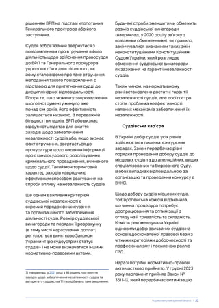 рішенням ВРП на підставі клопотання
Генерального прокурора або його
заступника.
Суддя зобов’язаний звернутися з
повідомленням про втручання в його
діяльність щодо здійснення правосуддя
до ВРП та Генерального прокурора
упродовж п’яти днів після того, як
йому стало відомо про таке втручання.
Неподання такого повідомлення є
підставою для притягнення судді до
дисциплінарної відповідальності.
Попри те, що з моменту запровадження
цього інструменту минуло вже
понад сім років, його ефективність
залишається низькою. В переважній
більшості випадків, ВРП або визнає
відсутність підстав для вжиття
заходів щодо забезпечення
незалежності суддів або, якщо визнає
факт втручання, звертається до
прокуратури щодо надання інформації
про стан досудового розслідування
кримінального провадження, вчиненого
щодо судді7
. Такий моніторинговий
характер заходів навряд чи є
ефективним способом реагування на
спроби впливу на незалежність суддів.
Ще одним важливим критерієм
суддівської незалежності є
окремий порядок фінансування
та організаційного забезпечення
діяльності судів. Розмір суддівської
винагороди та порядок її розрахунку
(в тому числі нарахування доплат)
регулюється винятково Законом
України «Про судоустрій і статус
суддів» і не може визначатися іншими
нормативно-правовими актами.
7) Наприклад, у 2021 році з 96 рішень про вжиття
заходів щодо забезпечення незалежності суддів та
авторитету суддівства 71 передбачало таке звернення.
Будь-які спроби зменшити чи обмежити
розмір суддівської винагороди
(наприклад, у 2020 році у зв’язку з
ковідними обмеженнями), як правило,
закінчувалися визнанням таких змін
неконституційними Конституційним
Судом України, який розглядає
обмеження суддівської винагороди
як зазіхання на гарантії незалежності
суддів.
Таким чином, на нормативному
рівні встановлено достатні гарантії
незалежності суддів, але досі гостро
стоїть проблема неефективності
наявних механізмів забезпечення їх
незалежності.
Суддівська кар’єра
В Україні добір суддів усіх рівнів
здійснюється лише на конкурсних
засадах. Закон передбачає різні
порядки проведення добору суддів до
місцевих судів та до апеляційних, вищих
спеціалізованих та Верховного Суду.
В обох випадках відповідальною за
організацію та проведення конкурсу є
ВККС.
Щодо добору суддів місцевих судів,
то Європейська комісія відзначила,
що чинна процедура потребує
доопрацювання та оптимізації з
огляду на її тривалість та складність.
Комісія рекомендувала Україні
відновити добір звичайних суддів на
основі вдосконаленої правової бази з
чіткими критеріями доброчесності та
професіоналізму і посиленою роллю
ГРД.
Наразі потрібні нормативно-правові
акти частково прийнято. У грудні 2023
року парламент прийняв Закон №
3511-ІХ, який передбачає оптимізацію
Нормативно-емпіричний аналіз | 23
 