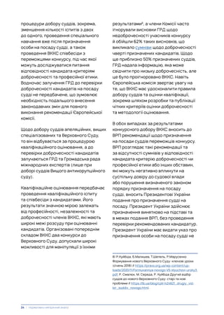 процедури добору суддів, зокрема,
зменшення кількості іспитів з двох
до одного, проведення спеціального
навчання вже після призначення
особи на посаду судді, а також
проведення ВККС співбесіди з
переможцями конкурсу, під час якої
можуть досліджуватися питання
відповідності кандидата критеріям
доброчесності та професійної етики.
Водночас залучення ГРД до перевірки
доброчесності кандидатів на посаду
судді не передбачене, що зумовлює
необхідність подальшого внесення
законодавчих змін для повного
виконання рекомендації Європейської
комісії.
Щодо добору суддів апеляційних, вищих
спеціалізованих та Верховного Суду,
то він відбувається за процедурою
кваліфікаційного оцінювання, а до
перевірки доброчесності кандидатів
залучаються ГРД та Громадська рада
міжнародних експертів (лише при
доборі суддів Вищого антикорупційного
суду).
Кваліфікаційне оцінювання передбачає
проведення кваліфікаційного іспиту
та співбесіди з кандидатами. Його
результати значною мірою залежать
від професійності, незалежності та
доброчесності членів ВККС, які мають
широкі межі розсуду при оцінюванні
кандидатів. Організовані попереднім
складом ВККС два конкурси до
Верховного Суду, допускали широкі
можливості для маніпуляції з їхніми
результатами8
, а члени Комісії часто
ігнорували висновки ГРД щодо
недоброчесності учасників конкурсу
й обійшли 62% таких висновків, що
викликало сумніви щодо доброчесності
чверті призначених кандидатів. Щодо
ще приблизно 50% призначених суддів,
ГРД надала інформацію, яка може
свідчити про низьку доброчесність, але
це було проігноровано ВККС. Навіть
Європейська комісія звертає увагу на
те, що ВККС має удосконалити правила
добору суддів та оцінки кваліфікації,
зокрема шляхом розробки та публікації
чітких критеріїв оцінки доброчесності
та методології оцінювання.
В обох випадках за результатами
конкурсного добору ВККС вносить до
ВРП рекомендації щодо призначення
на посади суддів переможців конкурсу.
ВРП розглядає такі рекомендації та
за відсутності сумнівів у відповідності
кандидата критерію доброчесності чи
професійної етики або інших обставин,
які можуть негативно вплинути на
суспільну довіру до судової влади
або порушення визначеного законом
порядку призначення на посаду
судді, вносить Президентові України
подання про призначення судді на
посаду. Президент України здійснює
призначення винятково на підставі та
в межах подання ВРП, без проведення
перевірки рекомендованих кандидатур.
Президент України має видати указ про
призначення особи на посаду судді не
8) Р.Куйбіда, Б.Малишев, Т.Шепель, Р.Марусенко
Формування нового Верховного Суду: ключові уроки
(січень 2018) // https://pravo.org.ua/wp-content/up-
loads/2020/11/Formuvannya-novogo-VS-klyuchovi-uroky3.
pdf; Р. Смалюк, М. Середа, Р. Куйбіда Другий відбір
суддів до нового Верховного Суду: старі та нові
проблеми // https://lb.ua/blog/cplr/424621_drugiy_vid-
bir_suddiv_novogo.html.
24 | Нормативно-емпіричний аналіз
 