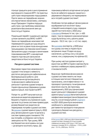 пізніше тридцяти днів з дня отримання
відповідного подання ВРП. На практиці
цей строк неодноразово порушувався.
Проте закон не передбачає жодних
альтернативних механізмів, у випадку
якщо Президент України порушує
цей строк. Цю проблему неможливо
розв’язати без внесення змін до
Конституції України.
Подальший перебіг суддівської кар’єри
цілком залежить від ВККС та ВРП.
Закон не передбачає можливостей
переведення суддів до суду вищого
рівня чи того ж рівня поза конкурсними
процедурами (за певними винятками).
Звільнення судді з посади є винятковим
повноваженням ВРП, а вичерпний
перелік підстав для звільнення
закріплено в Конституції України.
Ресурси судової системи
Важливою гарантією незалежності
судової гілки влади є наявність
достатніх ресурсів для забезпечення
безперешкодної роботи. Для
забезпечення організаційного
та фінансового забезпечення
діяльності органів судової влади в
Україні функціонує Державна судова
адміністрація, яка підзвітна ВРП.
Попри те, що ВРП залучається до
визначення видатків державного
бюджету України на утримання судів,
органів та установ системи правосуддя,
розмір бюджетних видатків не
перекриває потреби судової системи.
За даними судової адміністрації у 2022
році фінансування судів та органів у
системі правосуддя становило 71%
від потреби, а в березні-квітні було
зменшено на 11%. При цьому, 90%
від бюджетних асигнувань на суди
– це витрати на оплату праці. До
повномасштабного вторгнення ситуація
була не набагато кращою і видатки з
державного бюджету не перекривали
всіх потреб судової системи9
.
Особливо гостро дефіцит фінансування
відображається на оплаті праці
співробітників апарату суду, середня
заробітна плата яких у 2022 році
становила близько 14 тис. грн. (≈ 400
євро), тоді як середня сума винагороди
судді була більш ніж у десять разів
вищою – 152,5 тис. грн. (≈ 4,5 тис. євро).
За оцінками експертів, у 2020 році
на судову систему в Україні було
витрачено лише 13 євро на душу
населення, що більш ніж у сім разів
нижче, ніж у середньому по країнах ЄС.
При цьому частка судових витрат у
відсотках до ВВП в Україні навпаки була
однією з найвищих серед держав ЄС і
становила 0,42%.
Водночас проблема фінансування
судової системи лежить не лише
в площині достатності бюджетних
призначень, але й ефективності та
прозорості розподілу та витрачання
виділених коштів. До прикладу,
проведений у 2021 році фінансовий
аудит діяльності Державної судової
адміністрації виявив багатомільйонне
неефективне використання бюджетних
коштів, а в антикорупційній стратегії
на 2021-2025 роки було визначено
необхідність запровадження
регламентів прозорого планування
і розподілу бюджетних ресурсів у
судовій системі.
9) За даними ДСА, у 2021 році обсяг фінансування
судової системи становив 42,5 % від потреби
(найменше за період із 2017 року). У 2017 році цей
показник становив 79,1 %, у 2018 році – 77,9 %, у 2019
році – 72,4 %, у 2020 році – 64,9 %).
Нормативно-емпіричний аналіз | 25
 