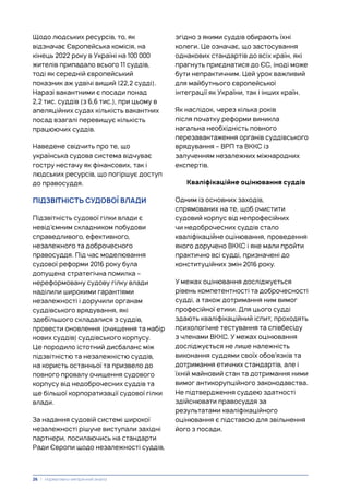 Щодо людських ресурсів, то, як
відзначає Європейська комісія, на
кінець 2022 року в Україні на 100 000
жителів припадало всього 11 суддів,
тоді як середній європейський
показник аж удвічі вищий (22,2 судді).
Наразі вакантними є посади понад
2,2 тис. суддів (з 6,6 тис.), при цьому в
апеляційних судах кількість вакантних
посад взагалі перевищує кількість
працюючих суддів.
Наведене свідчить про те, що
українська судова система відчуває
гостру нестачу як фінансових, так і
людських ресурсів, що погіршує доступ
до правосуддя.
ПІДЗВІТНІСТЬ СУДОВОЇ ВЛАДИ
Підзвітність судової гілки влади є
невід’ємним складником побудови
справедливого, ефективного,
незалежного та доброчесного
правосуддя. Під час моделювання
судової реформи 2016 року була
допущена стратегічна помилка –
нереформовану судову гілку влади
наділили широкими гарантіями
незалежності і доручили органам
суддівського врядування, які
здебільшого складалися з суддів,
провести оновлення (очищення та набір
нових суддів) суддівського корпусу.
Це породило істотний дисбаланс між
підзвітністю та незалежністю суддів,
на користь останньої та призвело до
повного провалу очищення судового
корпусу від недоброчесних суддів та
ще більшої корпоратизації судової гілки
влади.
За надання судовій системі широкої
незалежності рішуче виступали західні
партнери, посилаючись на стандарти
Ради Європи щодо незалежності суддів,
згідно з якими суддів обирають їхні
колеги. Це означає, що застосування
однакових стандартів до всіх країн, які
прагнуть приєднатися до ЄС, іноді може
бути непрактичним. Цей урок важливий
для майбутнього європейської
інтеграції як України, так і інших країн.
Як наслідок, через кілька років
після початку реформи виникла
нагальна необхідність повного
перезавантаження органів суддівського
врядування – ВРП та ВККС із
залученням незалежних міжнародних
експертів.
Кваліфікаційне оцінювання суддів
Одним із основних заходів,
спрямованих на те, щоб очистити
судовий корпус від непрофесійних
чи недоброчесних суддів стало
кваліфікаційне оцінювання, проведення
якого доручено ВККС і яке мали пройти
практично всі судді, призначені до
конституційних змін 2016 року.
У межах оцінювання досліджується
рівень компетентності та доброчесності
судді, а також дотримання ним вимог
професійної етики. Для цього судді
здають кваліфікаційний іспит, проходять
психологічне тестування та співбесіду
з членами ВККС. У межах оцінювання
досліджується не лише належність
виконання суддями своїх обов’язків та
дотримання етичних стандартів, але і
їхній майновий стан та дотримання ними
вимог антикорупційного законодавства.
Не підтвердження суддею здатності
здійснювати правосуддя за
результатами кваліфікаційного
оцінювання є підставою для звільнення
його з посади.
26 | Нормативно-емпіричний аналіз
 