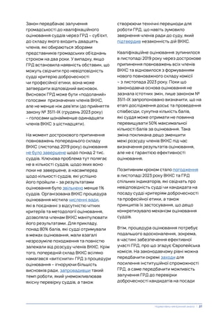 Закон передбачає залучення
громадськості до кваліфікаційного
оцінювання суддів через ГРД – суб’єкт,
до складу якого входить двадцять
членів, які обираються зборами
представників громадських об’єднань
строком на два роки. У випадку, якщо
ГРД встановила наявність обставин, що
можуть свідчити про невідповідність
судді критерію доброчесності
чи професійної етики, вона може
затвердити відповідний висновок.
Висновок ГРД може бути «подоланий»
голосами призначених членів ВККС,
але не менше ніж дев’яти (до прийняття
закону № 3511-IX (грудень 2023 року)
– голосами щонайменше одинадцяти
членів ВККС з шістнадцяти).
На момент дострокового припинення
повноважень попереднього складу
ВККС (листопад 2019 року) оцінювання
не було завершене щодо понад 2 тис.
суддів. Ключова проблема тут полягає
не в кількості суддів, щодо яких воно
поки не завершене, а насамперед
щодо кількості суддів, які успішно
його пройшли – за результатами
оцінювання було звільнено менше 1%
суддів. Організована ВККС процедура
оцінювання містила численні вади,
які в поєднанні з відсутністю чітких
критеріїв та методології оцінювання,
дозволяла членам ВККС маніпулювати
його результатами. Для прикладу,
понад 80% балів, які судді отримували
в межах оцінювання, мали взагалі
незрозуміле походження та повністю
залежали від розсуду членів ВККС. Крім
того, попередній склад ВККС всіляко
намагався «витіснити» ГРД з процедури
оцінювання – ігноруючи більшість
висновків ради, запровадивши такий
темп роботи, який унеможливлював
якісну перевірку суддів, а також
створюючи технічні перешкоди для
роботи ГРД, що навіть зумовило
звернення членів ради до суду, який
підтвердив незаконність дій ВККС.
Кваліфікаційне оцінювання зупинилося
в листопаді 2019 року через дострокове
припинення повноважень всіх членів
ВККС та відновилося з формуванням
нового повноважного складу комісії
– з листопада 2023 року. Поки що
законодавча основа оцінювання не
зазнала істотних змін, лише законом №
3511-ІХ запропоновано визначити, що на
етапі дослідження досьє та проведення
співбесіди, сукупна кількість балів,
які суддя може отримати не повинна
перевищувати 50% максимальної
кількості балів за оцінювання. Така
зміна покликана дещо зменшити
межі розсуду членів ВККС під час
визначення результатів оцінювання,
але не є гарантією ефективності
оцінювання.
Позитивним кроком стало погодження
в листопаді 2023 року ВККС та ГРД
спільних індикаторів, які свідчать про
невідповідність судді чи кандидата на
посаду судді критеріям доброчесності
та професійної етики, а також
принципів їх застосування, що дещо
конкретизувало механізм оцінювання
суддів.
Втім, процедура оцінювання потребує
подальшого вдосконалення, зокрема,
в частині забезпечення ефективної
участі ГРД, про що згадує Європейська
комісія. На законодавчому рівні можна
передбачити окремі заходи для
посилення інституційної спроможності
ГРД, а саме передбачити можливість
залучення ГРД до перевірки
доброчесності кандидатів на посади
Нормативно-емпіричний аналіз | 27
 