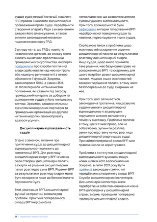 суддів судів першої інстанції, наділити
ГРД правом ініціювати дисциплінарне
провадження проти судді, передбачити
створення апарату Ради з визначенням
джерел його фінансування, а також
змінити законодавчий механізм
подолання висновку ГРД.
З огляду на те, що ГРД є повністю
незалежним органом, до складу якого
входять винятково представники
громадянського суспільства, експерти
повідомляли про спроби політичної
влади здійснювати над нею контроль
або надмірно регулювати її з метою
обмеження її функцій. Зокрема,
законопроект 10140-д (закон 3511-
IX) після першого читання містив
положення, які ставили під загрозу
громадський контроль за добором та
оцінюванням суддів у його нинішньому
вигляді. Зрештою, завдяки спільним
зусиллям міжнародних партнерів та
громадських організацій до другого
читання недоліки законопроєкту
вдалося усунути.
Дисциплінарна відповідальність
суддів
Згідно з законом, питання про
притягнення судді до дисциплінарної
відповідальності належить до
компетенції ВРП. Для розгляду
дисциплінарних скарг у ВРП з членів
ради створені дисциплінарні палати,
а скарги на рішення дисциплінарних
палат розглядає сама ВРП. Рішення ВРП
за результатами розгляду скарги може
бути оскаржене лише до Великої палати
Верховного Суду.
Втім, реалізація ВРП дисциплінарної
функції на практиці виявила ряд
проблем. Практика попереднього
складу ВРП нерідко була
непослідовною, що дозволяло деяким
суддям уникати відповідальності.
Крім того, громадськістю були
зафіксовані випадки толерування ВРП
недоброчесної поведінки суддів та,
навпаки, переслідування інших суддів.
Серйозною також є проблема щодо
можливостей оскарження рішення
дисциплінарної палати за результатами
розгляду дисциплінарної скарги.
Якщо суддя, щодо якого прийняте
таке рішення, має безумовне право на
оскарження до ВРП, то скаржнику для
цього потрібен дозвіл дисциплінарної
палати. Жодних інших можливостей
оскаржити рішення палати, в тому числі
безпосередньо до суду, скаржник не
має.
Крім того, досі залишається
законодавча прогалина, яка дозволяє
суддям уникати дисциплінарної
відповідальності за допущені
порушення шляхом звільнення у
почесну відставку. Проблема полягає
в тому, що ВРП має право, але не
зобов’язана, зупинити розгляд
заяви про відставку на час розгляду
дисциплінарної скарги щодо судді.
Принаймні попередній склад ВРП цим
правом ніколи не користувався.
Проблеми з інститутом дисциплінарної
відповідальності зумовили пошук
нових шляхів його вдосконалення.
Зокрема, в липні 2021 року були
прийняті законодавчі зміни, які
передбачили створення у складі ВРП
Служби дисциплінарних інспекторів.
Дисциплінарні інспектори мали
перебрати на себе повноваження члена
ВРП-доповідача у дисциплінарній
справі, а саме, проводити попередню
перевірку дисциплінарної скарги,
28 | Нормативно-емпіричний аналіз
 
