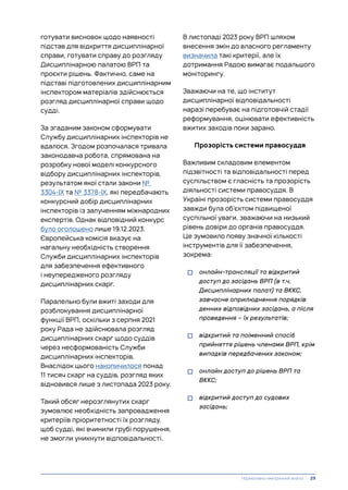 готувати висновок щодо наявності
підстав для відкриття дисциплінарної
справи, готувати справу до розгляду
Дисциплінарною палатою ВРП та
проєкти рішень. Фактично, саме на
підставі підготовлених дисциплінарним
інспектором матеріалів здійснюється
розгляд дисциплінарної справи щодо
судді.
За згаданим законом сформувати
Службу дисциплінарних інспекторів не
вдалося. Згодом розпочалася тривала
законодавча робота, спрямована на
розробку нової моделі конкурсного
відбору дисциплінарних інспекторів,
результатом якої стали закони №
3304-IX та № 3378-IX, які передбачають
конкурсний добір дисциплінарних
інспекторів із залученням міжнародних
експертів. Однак відповідний конкурс
було оголошено лише 19.12.2023.
Європейська комісія вказує на
нагальну необхідність створення
Служби дисциплінарних інспекторів
для забезпечення ефективного
і неупередженого розгляду
дисциплінарних скарг.
Паралельно були вжиті заходи для
розблокування дисциплінарної
функції ВРП, оскільки з серпня 2021
року Рада не здійснювала розгляд
дисциплінарних скарг щодо суддів
через несформованість Служби
дисциплінарних інспекторів.
Внаслідок цього накопичилося понад
11 тисяч скарг на суддів, розгляд яких
відновився лише з листопада 2023 року.
Такий обсяг нерозглянутих скарг
зумовлює необхідність запровадження
критеріїв пріоритетності їх розгляду,
щоб судді, які вчинили грубі порушення,
не змогли уникнути відповідальності.
В листопаді 2023 року ВРП шляхом
внесення змін до власного регламенту
визначила такі критерії, але їх
дотримання Радою вимагає подальшого
моніторингу.
Зважаючи на те, що інститут
дисциплінарної відповідальності
наразі перебуває на підготовчій стадії
реформування, оцінювати ефективність
вжитих заходів поки зарано.
Прозорість системи правосуддя
Важливим складовим елементом
підзвітності та відповідальності перед
суспільством є гласність та прозорість
діяльності системи правосуддя. В
Україні прозорість системи правосуддя
завжди була об’єктом підвищеної
суспільної уваги, зважаючи на низький
рівень довіри до органів правосуддя.
Це зумовило появу значної кількості
інструментів для її забезпечення,
зокрема:
• онлайн-трансляції та відкритий
доступ до засідань ВРП (в т.ч.
Дисциплінарних палат) та ВККС,
завчасне оприлюднення порядків
денних відповідних засідань, а після
проведення – їх результатів;
• відкритий та поіменний спосіб
прийняття рішень членами ВРП, крім
випадків передбачених законом;
• онлайн доступ до рішень ВРП та
ВККС;
• відкритий доступ до судових
засідань;
Нормативно-емпіричний аналіз | 29
 
