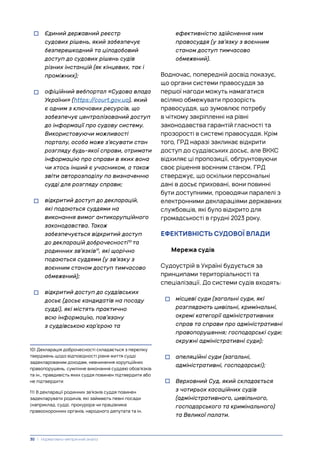 • Єдиний державний реєстр
судових рішень, який забезпечує
безперешкодний та цілодобовий
доступ до судових рішень судів
різних інстанцій (як кінцевих, так і
проміжних);
• офіційний вебпортал «Судова влада
України» (https://court.gov.ua), який
є одним з ключових ресурсів, що
забезпечує централізований доступ
до інформації про судову систему.
Використовуючи можливості
порталу, особа може з’ясувати стан
розгляду будь-якої справи, отримати
інформацію про справи в яких вона
чи хтось інший є учасником, а також
звіти авторозподілу по визначенню
судді для розгляду справи;
• відкритий доступ до декларацій,
які подаються суддями на
виконання вимог антикорупційного
законодавства. Також
забезпечується відкритий доступ
до декларацій доброчесності10
та
родинних зв’язків11
, які щорічно
подаються суддями (у зв’язку з
воєнним станом доступ тимчасово
обмежений);
• відкритий доступ до суддівських
досьє (досьє кандидатів на посаду
судді), які містять практично
всю інформацію, пов’язану
з суддівською кар’єрою та
10) Декларація доброчесності складається з переліку
тверджень щодо відповідності рівня життя судді
задекларованим доходам, невчинення корупційних
правопорушень, сумлінне виконання суддею обов’язків
та ін., правдивість яких суддя повинен підтвердити або
не підтвердити
11) В декларації родинних зв’язків суддя повинен
задекларувати родичів, які займають певні посади
(наприклад, судді, прокурора чи працівника
правоохоронних органів, народного депутата та ін.
ефективністю здійснення ним
правосуддя (у зв’язку з воєнним
станом доступ тимчасово
обмежений).
Водночас, попередній досвід показує,
що органи системи правосуддя за
першої нагоди можуть намагатися
всіляко обмежувати прозорість
правосуддя, що зумовлює потребу
в чіткому закріпленні на рівні
законодавства гарантій гласності та
прозорості в системі правосуддя. Крім
того, ГРД наразі закликає відкрити
доступ до суддівських досьє, але ВККС
відхиляє ці пропозиції, обґрунтовуючи
своє рішення воєнним станом. ГРД
стверджує, що оскільки персональні
дані в досьє приховані, вони повинні
бути доступними, проводячи паралелі з
електронними деклараціями державних
службовців, які було відкрито для
громадськості в грудні 2023 року.
ЕФЕКТИВНІСТЬ СУДОВОЇ ВЛАДИ
Мережа судів
Судоустрій в Україні будується за
принципами територіальності та
спеціалізації. До системи судів входять:
• місцеві суди (загальні суди, які
розглядають цивільні, кримінальні,
окремі категорії адміністративних
справ та справи про адміністративні
правопорушення; господарські суди;
окружні адміністративні суди);
• апеляційні суди (загальні,
адміністративні, господарські);
• Верховний Суд, який складається
з чотирьох касаційних судів
(адміністративного, цивільного,
господарського та кримінального)
та Великої палати.
30 | Нормативно-емпіричний аналіз
 