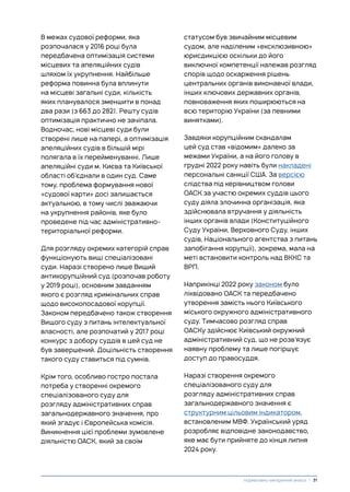 В межах судової реформи, яка
розпочалася у 2016 році була
передбачена оптимізація системи
місцевих та апеляційних судів
шляхом їх укрупнення. Найбільше
реформа повинна була вплинути
на місцеві загальні суди, кількість
яких планувалося зменшити в понад
два рази (з 663 до 282). Решту судів
оптимізація практично не зачіпала.
Водночас, нові місцеві суди були
створені лише на папері, а оптимізація
апеляційних судів в більшій мірі
полягала в їх перейменуванні. Лише
апеляційні суди м. Києва та Київської
області об’єднали в один суд. Саме
тому, проблема формування нової
«судової карти» досі залишається
актуальною, в тому числі зважаючи
на укрупнення районів, яке було
проведене під час адміністративно-
територіальної реформи.
Для розгляду окремих категорій справ
функціонують вищі спеціалізовані
суди. Наразі створено лише Вищий
антикорупційний суд (розпочав роботу
у 2019 році), основним завданням
якого є розгляд кримінальних справ
щодо високопосадової корупції.
Законом передбачено також створення
Вищого суду з питань інтелектуальної
власності, але розпочатий у 2017 році
конкурс з добору суддів в цей суд не
був завершений. Доцільність створення
такого суду ставиться під сумнів.
Крім того, особливо гостро постала
потреба у створенні окремого
спеціалізованого суду для
розгляду адміністративних справ
загальнодержавного значення, про
який згадує і Європейська комісія.
Виникнення цієї проблеми зумовлене
діяльністю ОАСК, який за своїм
статусом був звичайним місцевим
судом, але наділеним «ексклюзивною»
юрисдикцією оскільки до його
виключної компетенції належав розгляд
спорів щодо оскарження рішень
центральних органів виконавчої влади,
інших ключових державних органів,
повноваження яких поширюються на
всю територію України (за певними
винятками).
Завдяки корупційним скандалам
цей суд став «відомим» далеко за
межами України, а на його голову в
грудні 2022 року навіть були накладені
персональні санкції США. За версією
слідства під керівництвом голови
ОАСК за участю окремих суддів цього
суду діяла злочинна організація, яка
здійснювала втручання у діяльність
інших органів влади (Конституційного
Суду України, Верховного Суду, інших
судів, Національного агентства з питань
запобігання корупції), зокрема, мала на
меті встановити контроль над ВККС та
ВРП.
Наприкінці 2022 року законом було
ліквідовано ОАСК та передбачено
утворення замість нього Київського
міського окружного адміністративного
суду. Тимчасово розгляд справ
ОАСКу здійснює Київський окружний
адміністративний суд, що не розв’язує
наявну проблему та лише погіршує
доступ до правосуддя.
Наразі створення окремого
спеціалізованого суду для
розгляду адміністративних справ
загальнодержавного значення є
структурним цільовим індикатором,
встановленим МВФ. Український уряд
розробляє відповідне законодавство,
яке має бути прийняте до кінця липня
2024 року.
Нормативно-емпіричний аналіз | 31
 