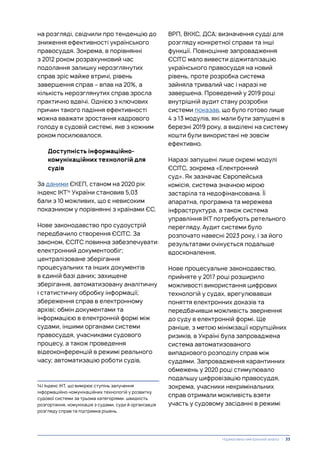 на розгляді, свідчили про тенденцію до
зниження ефективності українського
правосуддя. Зокрема, в порівнянні
з 2012 роком розрахунковий час
подолання залишку нерозглянутих
справ зріс майже втричі, рівень
завершення справ – впав на 20%, а
кількість нерозглянутих справ зросла
практично вдвічі. Однією з ключових
причин такого падіння ефективності
можна вважати зростання кадрового
голоду в судовій системі, яке з кожним
роком посилювалося.
Доступність інформаційно-
комунікаційних технологій для
судів
За даними ЄКЕП, станом на 2020 рік
індекс ІКТ14
України становив 5,03
бали з 10 можливих, що є невисоким
показником у порівнянні з країнами ЄС.
Нове законодавство про судоустрій
передбачило створення ЄСІТС. За
законом, ЄСІТС повинна забезпечувати:
електронний документообіг;
централізоване зберігання
процесуальних та інших документів
в єдиній базі даних; захищене
зберігання, автоматизовану аналітичну
і статистичну обробку інформації;
збереження справ в електронному
архіві; обмін документами та
інформацією в електронній формі між
судами, іншими органами системи
правосуддя, учасниками судового
процесу, а також проведення
відеоконференцій в режимі реального
часу; автоматизацію роботи судів,
14) Індекс ІКТ, що вимірює ступінь залучення
інформаційно-комунікаційних технологій у розвитку
судової системи за трьома категоріями: швидкість
розгортання, комунікація з судами, суди й організація
розгляду справ та підтримка рішень.
ВРП, ВККС, ДСА; визначення судді для
розгляду конкретної справи та інші
функції. Повноцінне запровадження
ЄСІТС мало вивести діджиталізацію
українського правосуддя на новий
рівень, проте розробка система
зайняла тривалий час і наразі не
завершена. Проведений у 2019 році
внутрішній аудит стану розробки
системи показав, що було готово лише
4 з 13 модулів, які мали бути запущені в
березні 2019 року, а виділені на систему
кошти були використані не зовсім
ефективно.
Наразі запущені лише окремі модулі
ЄСІТС, зокрема «Електронний
суд». Як зазначає Європейська
комісія, система значною мірою
застаріла та недофінансована. Її
апаратна, програмна та мережева
інфраструктура, а також система
управління ІКТ потребують ретельного
перегляду. Аудит системи було
розпочато навесні 2023 року, і за його
результатами очікується подальше
вдосконалення.
Нове процесуальне законодавство,
прийняте у 2017 році розширило
можливості використання цифрових
технологій у судах, врегулювавши
поняття електронних доказів та
передбачивши можливість звернення
до суду в електронній формі. Ще
раніше, з метою мінімізації корупційних
ризиків, в Україні була запроваджена
система автоматизованого
випадкового розподілу справ між
суддями. Запровадження карантинних
обмежень у 2020 році стимулювало
подальшу цифровізацію правосуддя,
зокрема, учасники некримінальних
справ отримали можливість взяти
участь у судовому засіданні в режимі
Нормативно-емпіричний аналіз | 33
 