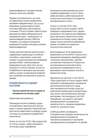 відеоконференції з використанням
власних технічних засобів.
Окремо слід відзначити, що суди
не забезпечені всіма необхідними
засобами інформатизації. За даними
Державної судової адміністрації,
на кінець 2022 року цей показник
становив 77% від потреби. Найгостріше
відчувається брак обладнання для
проведення аудіо-, відеозапису та
відеоконференцзв’язку (58% від
потреби), що нерідко ускладнює
проведення судових засідань в режимі
відеоконференцій.
Попри значний прогрес досягнутий у
цифровізації правосуддя, основним
способом «комунікації» учасників
справи з судом залишається паперовий
документообіг та безпосереднє
відвідування суду. Крім того, до сих
пір відсутні технічні засоби, які могли
б забезпечити захищену дистанційну
роботу суддів та працівників апаратів,
що є особливо актуальним в сучасних
умовах.
ПРОФЕСІЙНІСТЬ СУДОВОЇ
СИСТЕМИ
Оцінка компетентності суддів та
кандидатів на посаду судді
Нормативне регулювання
Процедурні аспекти добору суддів
та особливості вже було розглянуто
вище. У цьому підрозділі пропонується
розглянути ефективність добору суддів
з огляду на оцінювання професійної
компетенції.
Згідно зі статтею 72 ЗУ «Про судоустрій
та статус суддів», добір кандидатів
на посаду судді передбачає
проходження допущеними до нього
особами відбіркового іспиту. Також
добір включає у себе проходження
спеціальної підготовки та складення
кваліфікаційного іспиту.
Згідно зі статтею 73 ЗУ «Про
судоустрій та статус суддів», ВККС
проводить відбірковий іспит у формі
анонімного тестування для перевірки
рівня загальних теоретичних знань
кандидатів на посаду судді у сфері
права, їхнього володіння державною
мовою та особистих морально-
психологічних якостей.
Безпосередньо після завершення
відбіркового іспиту ВККС у присутності
кандидатів проводить перевірку робіт
і визначає прохідний бал. Цей бал
не може бути меншим як 75 відсотків
від максимально можливого балу
відповідного відбіркового іспиту,
враховуючи прогнозовану кількість
вакантних посад.
Відповідно до частини 1 статті 83 ЗУ
«Про судоустрій та статус суддів» ВККС
проводить кваліфікаційне оцінювання
для визначення здатності судді
(або кандидата на посаду судді) до
здійснення правосуддя в конкретному
суді згідно з встановленими законом
критеріями. Частина друга статті 83
передбачає, що одним із критеріїв
кваліфікаційного оцінювання є
компетентність, зокрема професійна,
особиста, соціальна тощо.
У 2016 році ВККС затвердила
Положення про порядок та методологію
кваліфікаційного оцінювання,
показники відповідності критеріям
кваліфікаційного оцінювання та засоби
34 | Нормативно-емпіричний аналіз
 