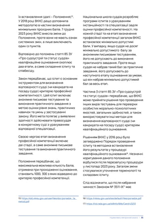 їх встановлення (далі – Положення)15
.
У 2018 році ВККС дещо доповнила
методологію в частині визначення
мінімальних прохідних балів. 7 грудня
2023 року ВККС внесла зміни до
Положення, проте вони не мають ознак
системних змін, а лише виключають
один із пунктів.
Відповідно до положень статті 85 ЗУ
«Про судоустрій та статус суддів»
кваліфікаційне оцінювання охоплює
два етапи, а саме складення іспиту та
співбесіду.
Закон передбачає, що іспит є основним
інструментом для визначення
відповідності судді (чи кандидата на
посаду судді) критерію професійної
компетентності. Цей іспит включає
анонімне письмове тестування та
виконання практичного завдання з
метою оцінки рівня знань, практичних
навичок та умінь у застосуванні
закону. Його мета полягає у виявленні
здатності здійснювати правосуддя
в конкретному суді з урахуванням
відповідної спеціалізації.
Своєю чергою етап визначення
професійної компетенції включає
дві стадії, а саме анонімне письмове
тестування та виконання практичного
завдання.
Положення передбачає, що
максимальна можлива кількість балів,
отримана при проходженні оцінювання,
становить 1000, 300 з яких відведено до
критерію професійної компетенції.
15) https://old.vkksu.gov.ua/userfiles/doc/poriadok_ta_
metod.pdf
Національна школа суддів розробляє
програми іспитів з урахуванням
інстанційності та спеціалізації задля
оцінки професійної компетеності. На
кожній стадії та на етапі визначення
професійної компетенції загалом ВККС
встановлює мінімально допустимі
бали. У випадку, якщо суддя не досяг
мінімально допустимого балу за
анонімним письмовим тестуванням,
його не допускають до виконання
практичного завдання. Проте якщо
суддя не набрав такий бал за практичне
завдання, його допускають до
наступного етапу оцінювання за умови,
що він набрав мінімально допустимий
бал за весь етап.
Частина 3 статті 85 ЗУ «Про судоустрій
та статус суддів» передбачає, що ВККС
може прийняти рішення про проведення
інших видів тестувань для перевірки
особистих морально-психологічних
якостей, загальних здібностей, а також
використовувати інші методи для
визначення відповідності судді (чи
кандидата на посаду судді) критеріям
кваліфікаційного оцінювання.
Рішенням ВККС у 2016 році було
затверджено Порядок проведення
іспиту та методика встановлення
його результатів у процедурі
кваліфікаційного оцінювання16
. Незначні
коригування даного положення
відбулися після перезапуску процедури
у листопаді 2023 року. Загалом зміни
стосувалися уточнення термінології та
складових іспиту.
Слід відзначити, що після набрання
чинності Законом № 3511-ІХ17
має
16) https://vkksu.gov.ua/sites/default/files/poriadok.pdf
17) https://itd.rada.gov.ua/billInfo/Bills/Card/43233
Нормативно-емпіричний аналіз | 35
 