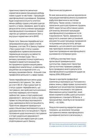 практично повністю змінитися
нормативна рамка процедури добору
нових суддів та частково – процедури
кваліфікаційного оцінювання. Зокрема,
буде скорочена кількість іспитів в
межах добору суддів у місцеві суди до
одного, а також, ймовірно, зросте вага
результатів іспиту в межах процедури
кваліфікаційного оцінювання. Своєю
чергою це зумовить внесення змін у
внутрішні нормативні акти ВККС.
Окрім того, Законом передбачається
запровадження ряду нових статей.
Зокрема, статтею 79-4 Закону України
«Про судоустрій і статус суддів»
передбачено правила визначення
переможців конкурсу на зайняття
вакантної посади судді. Так, у
випадку однакової позиції в рейтингу
перевага надається кандидатам,
які продемонстрували вищий рівень
професійної компетенції, а саме мають
вищий бал за складений іспит, а у
випадку однакових балів – більший стаж
професійної діяльності у сфері права.
Також передбачаються зміни щодо
анонімного тестування. Так, зміни
до статті 85 ЗУ «Про судоустрій та
статус суддів» передбачають, що
тестування, яке здійснюється анонімно,
охоплює перевірку когнітивних
здібностей, знань історії української
державності, загальних знань у сфері
права та спеціалізації відповідного
суду, враховуючи його інстанційність.
Практичне завдання проводиться
щодо спеціалізації відповідного суду з
урахуванням його інстанційності. Проте
положення щодо анонімного тестування
з історії української державності
вводяться в дію через один рік з дня
опублікування цього Закону.
Практичне застосування
Як вже зазначалось раніше відновлення
процедури кваліфікаційного оцінювання
відбулося фактично в листопаді
2023 року. Таким чином, станом на
написання цього дослідження (грудень
2023) недостатньо об’єктивних даних
для аналізу загальної процедури
кваліфікаційного оцінювання після
її відновлення. Проте, зважаючи на
відсутність значних змін установчих
документів щодо процедур проведення
та оцінювання результатів, автори
вважають, що для даного дослідження
має прикладне значення аналіз
практики проведення кваліфікаційного
оцінювання в попередні роки.
У 2019 році експертами трьох
організацій громадянського
суспільства, серед яких також був
Центр політико-правових реформ,
було проведено аналіз результатів
кваліфікаційного оцінювання суддів за
період 2016-2018 років18
.
Одним із критеріїв професійної
компетенції відповідно до Положення є
рівень знань у сфері права, оцінка якого
відбувається за допомогою проведення
анонімного письмового тестування.
Максимально допустимий бал, який
може отримати особа у разі успішного
проходження, становить 90 балів, а
прохідний бал, який було встановлено
ВККС, – 45 (50%).
Результати аналізу відкритих даних
показали, що анонімне письмове
тестування в межах кваліфікаційного
оцінювання охопило в загальному 4
18) https://pravo.org.ua/books/qualification-assessment-
of-judges-summary-of-interim-results-as-of-april-1-2019
36 | Нормативно-емпіричний аналіз
 