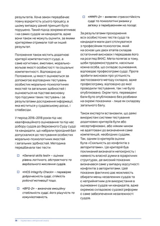 результатів. Хоча закон передбачає
повну відкритість усього процесу, в
цьому випадку даний принцип було
порушено. Такий підхід зокрема впливає
і на самих суддів чи кандидатів, адже
вони також не можуть оцінити, за якими
критеріями отримали той чи інший
результат.
Положення також містить додаткові
критерії компетентності судді, а
саме когнітивні, емотивні, морально-
вольові якості особистості та соціальні
компетентності. Відповідно до
Положення, ці якості оцінюються за
допомогою відповідних тестувань
особистих морально-психологічних
якостей та загальних здібностей і
оцінюються на підставі висновку
про підсумки таких тестувань і за
результатами дослідження інформації,
яка міститься у суддівському досьє, і
співбесіди.
У період 2016–2018 років під час
кваліфікаційного оцінювання та під час
добору суддів до Верховного Суду судді
та кандидати, що набрали прохідний бал
допускалися до тестування особистих
морально-психологічних якостей
і загальних здібностей. Методика
передбачала такі тести:
• «General skills test» – оцінює
рівень логічного, абстрактного та
вербального мислення суддів.
• «HCS Integrity Check» – перевіряє
доброчесність судді, стійкість
робочої мотивації тощо.
• «BFQ-2» – визначає емоційну
стабільність судді, його рішучість та
комунікативність.
• «MMPI-2» – виявляє стресостійкість
судді та психологічні ризики у
зв’язку з перебуванням на посаді.
За результатами проходження
всіх особистісних тестів судді та
кандидати мали далі спілкуватися
з професійним психологом, який
на основі цих двох етапів складав
остаточний висновок і передавав його
на розгляд ВККС. Мета полягає в тому,
щоби продемонструвати, наскільки
кожна особа, що складає оцінювання,
відповідає професіограмі судді. Проте
зробити висновок про успішність
застосованого методу складно, адже
професіограму, відповідно до якої
проводили тестування, так і не було
опубліковано. Окрім того, переведені
бали було опубліковано без розбивки
на окремі показники - лише як складову
загального балу.
Також експерти встановили, що деякі
використані системи тестування
додаткових критеріїв були або
несертифіковані, або ніяким чином
не адаптовані до визначення саме
компетенцій, необхідних суддям.
Так, одним із критеріїв оцінки
була «Схильність до конфліктів з
авторитетами». Це критерій був
покликаний визначати непокірність і
наявність власної думки в ієрархічних
структурах, де високий показник
визначався саме у випадку відсутності
конфліктів з авторитетами. Цей
показник фактично дає можливість
обирати менш незалежних суддів та
є неприйнятним для використання в
оцінюванні суддів чи кандидатів, адже
окремою складовою судової реформи
є саме забезпечення незалежності
суддів.
38 | Нормативно-емпіричний аналіз
 