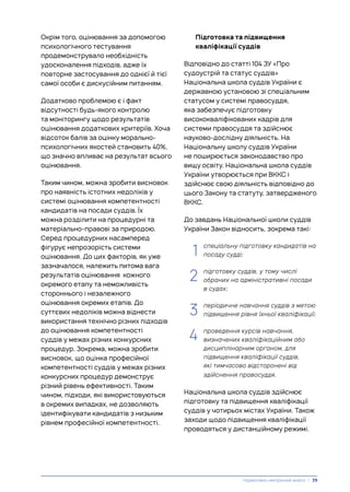 Підготовка та підвищення
кваліфікації суддів
Відповідно до статті 104 ЗУ «Про
судоустрій та статус суддів»
Національна школа суддів України є
державною установою зі спеціальним
статусом у системі правосуддя,
яка забезпечує підготовку
висококваліфікованих кадрів для
системи правосуддя та здійснює
науково-дослідну діяльність. На
Національну школу суддів України
не поширюється законодавство про
вищу освіту. Національна школа суддів
України утворюється при ВККС і
здійснює свою діяльність відповідно до
цього Закону та статуту, затвердженого
ВККС.
До завдань Національної школи суддів
України Закон відносить, зокрема такі:
1. спеціальну підготовку кандидатів на
посаду судді;
2. підготовку суддів, у тому числі
обраних на адміністративні посади
в судах;
3. періодичне навчання суддів з метою
підвищення рівня їхньої кваліфікації;
4. проведення курсів навчання,
визначених кваліфікаційним або
дисциплінарним органом, для
підвищення кваліфікації суддів,
які тимчасово відсторонені від
здійснення правосуддя.
Національна школа суддів здійснює
підготовку та підвищення кваліфікації
суддів у чотирьох містах України. Також
заходи щодо підвищення кваліфікації
проводяться у дистанційному режимі.
Окрім того, оцінювання за допомогою
психологічного тестування
продемонструвало необхідність
удосконалення підходів, адже їх
повторне застосування до однієї й тієї
самої особи є дискусійним питанням.
Додатково проблемою є і факт
відсутності будь-якого контролю
та моніторингу щодо результатів
оцінювання додаткових критеріїв. Хоча
відсоток балів за оцінку морально-
психологічних якостей становить 40%,
що значно впливає на результат всього
оцінювання.
Таким чином, можна зробити висновок
про наявність істотних недоліків у
системі оцінювання компетентності
кандидатів на посади суддів. Їх
можна розділити на процедурні та
матеріально-правові за природою.
Серед процедурних насамперед
фігурує непрозорість системи
оцінювання. До цих факторів, як уже
зазначалося, належить питома вага
результатів оцінювання кожного
окремого етапу та неможливість
стороннього і незалежного
оцінювання окремих етапів. До
суттєвих недоліків можна віднести
використання технічно різних підходів
до оцінювання компетентності
суддів у межах різних конкурсних
процедур. Зокрема, можна зробити
висновок, що оцінка професійної
компетентності суддів у межах різних
конкурсних процедур демонструє
різний рівень ефективності. Таким
чином, підходи, які використовуються
в окремих випадках, не дозволяють
ідентифікувати кандидатів з низьким
рівнем професійної компетентності.
1
2
3
4
Нормативно-емпіричний аналіз | 39
 