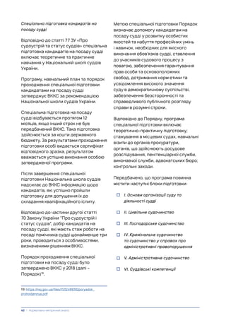Спеціальна підготовка кандидатів на
посаду судді
Відповідно до статті 77 ЗУ «Про
судоустрій та статус суддів» спеціальна
підготовка кандидатів на посаду судді
включає теоретичне та практичне
навчання у Національній школі суддів
України.
Програму, навчальний план та порядок
проходження спеціальної підготовки
кандидатами на посаду судді
затверджує ВККС за рекомендацією
Національної школи суддів України.
Спеціальна підготовка на посаду
судді відбувається протягом 12
місяців, якщо інший строк не був
передбачений ВККС. Така підготовка
здійснюється за кошти державного
бюджету. За результатами проходження
підготовки особі видається сертифікат
відповідного зразка, результатом
вважається успішне виконання особою
затвердженої програми.
Після завершення спеціальної
підготовки Національна школа суддів
надсилає до ВККС інформацію щодо
кандидатів, які успішно пройшли
підготовку для допущення їх до
складання кваліфікаційного іспиту.
Відповідно до частини другої статті
70 Закону України “Про судоустрій і
статус суддів”, добір кандидатів на
посаду судді, які мають стаж роботи на
посаді помічника судді щонайменше три
роки, проводиться з особливостями,
визначеними рішенням ВККС.
Порядок проходження спеціальної
підготовки на посаду судді було
затверджено ВККС у 2018 (далі –
Порядок)19
.
19) https://nsj.gov.ua/files/1532499392poryadok_
prohodjennya.pdf
Метою спеціальної підготовки Порядок
визначає допомогу кандидатам на
посаду судді у розвитку особистих
якостей та набуття професійних умінь
і навичок, необхідних для якісного
виконання обов’язків судді, ставлення
до учасників судового процесу з
повагою, забезпечення гарантування
прав особи та основоположних
свобод, дотримання норм етики та
усвідомлення високого значення
суду в демократичному суспільстві,
забезпечення безсторонності та
справедливого публічного розгляду
справи в розумні строки.
Відповідно до Порядку, програма
спеціальної підготовки включає
теоретично-практичну підготовку;
стажування в місцевих судах, навчальні
візити до органів прокуратури,
органів, що здійснюють досудове
розслідування, пенітенціарної служби,
виконавчої служби, адвокатських бюро;
контрольні заходи.
Передбачено, що програма повинна
містити наступні блоки підготовки:
• І. Основи організації суду та
діяльності судді
• ІІ. Цивільне судочинство
• ІІІ. Господарське судочинство
• ІV. Кримінальне судочинство
та судочинство у справах про
адміністративні правопорушення
• V. Адміністративне судочинство
• VI. Суддівські компетенції
40 | Нормативно-емпіричний аналіз
 