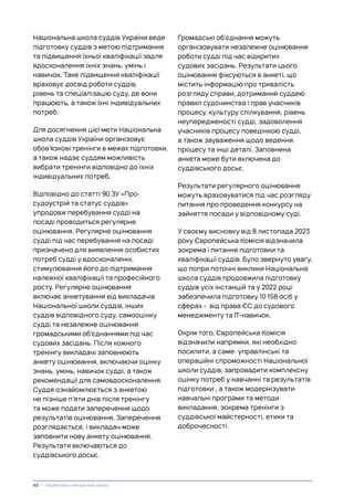 Національна школа суддів України веде
підготовку суддів з метою підтримання
та підвищення їхньої кваліфікації задля
вдосконалення їхніх знань, умінь і
навичок. Таке підвищення кваліфікації
враховує досвід роботи суддів,
рівень та спеціалізацію суду, де вони
працюють, а також їхні індивідуальних
потреб.
Для досягнення цієї мети Національна
школа суддів України організовує
обов’язкові тренінги в межах підготовки,
а також надає суддям можливість
вибрати тренінги відповідно до їхніх
індивідуальних потреб.
Відповідно до статті 90 ЗУ «Про
судоустрій та статус суддів»
упродовж перебування судді на
посаді проводиться регулярне
оцінювання. Регулярне оцінювання
судді під час перебування на посаді
призначено для виявлення особистих
потреб судді у вдосконаленні,
стимулювання його до підтримання
належної кваліфікації та професійного
росту. Регулярне оцінювання
включає анкетування від викладачів
Національної школи суддів, інших
суддів відповідного суду, самооцінку
судді та незалежне оцінювання
громадськими об’єднаннями під час
судових засідань. Після кожного
тренінгу викладачі заповнюють
анкету оцінювання, включаючи оцінку
знань, умінь, навичок судді, а також
рекомендації для самовдосконалення.
Суддя ознайомлюється з анкетою
не пізніше п’яти днів після тренінгу
та може подати заперечення щодо
результатів оцінювання. Заперечення
розглядається, і викладач може
заповнити нову анкету оцінювання.
Результати включаються до
суддівського досьє.
Громадські об’єднання можуть
організовувати незалежне оцінювання
роботи судді під час відкритих
судових засідань. Результати цього
оцінювання фіксуються в анкеті, що
містить інформацію про тривалість
розгляду справи, дотримання суддею
правил судочинства і прав учасників
процесу, культуру спілкування, рівень
неупередженості судді, задоволення
учасників процесу поведінкою судді,
а також зауваження щодо ведення
процесу та інші деталі. Заповнена
анкета може бути включена до
суддівського досьє.
Результати регулярного оцінювання
можуть враховуватися під час розгляду
питання про проведення конкурсу на
зайняття посади у відповідному суді.
У своєму висновку від 8 листопада 2023
року Європейська Комісія відзначила
зокрема і питання підготовки та
кваліфікації суддів. Було звернуто увагу,
що попри поточні виклики Національна
школа суддів продовжила підготовку
суддів усіх інстанцій та у 2022 році
забезпечила підготовку 10 158 осіб у
сферах - від права ЄС до судового
менеджменту та ІТ-навичок.
Окрім того, Європейська Комісія
відзначили напрямки, які необхідно
посилити, а саме: управлінські та
операційні спроможності Національної
школи суддів, запровадити комплексну
оцінку потреб у навчанні та результатів
підготовки , а також модернізувати
навчальні програми та методи
викладання, зокрема тренінги з
суддівської майстерності, етики та
доброчесності.
42 | Нормативно-емпіричний аналіз
 