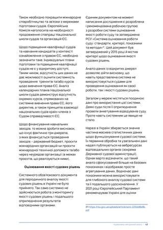 Також необхідно покращити міжнародне
співробітництво та зв’язки з мережами
підготовки суддів. Європейська
Комісія наголосила на необхідності
продовження співпраці Національної
школи суддів та організацій ЄС.
Щодо підвищення кваліфікації суддів
та навчання кандидатів у контексті
ознайомлення з правом ЄС, необхідно
зазначити таке. Індивідуальні плани
підготовки та підвищення кваліфікації
суддів не є у відкритому доступі.
Таким чином, відсутність цих даних не
дає можливості оцінити системність
проведення тренінгів та/або курсів
щодо вивчення права ЄС. Аналіз
календарних планів Національної
школи суддів демонструє відсутність
окремих курсів, спрямованих на
системне вивчення права ЄС, його
директив, а також принципів взаємодії
національних судів країн-членів з
Судом справедливості ЄС.
Щодо фінансування навчальних
заходів, то можна зробити висновок,
що існує фактично три джерела,
з яких фінансується проведення
заходів – державний бюджет, проєкти
міжнародних організацій чи проєкти
міжнародної технічної допомоги та/або
через неурядові організації (в межах
проєктів, що реалізуються ними).
Оцінювання якості судових рішень
Системного обов’язкового документа
для періодичного аналізу якості
судових рішень в Україні не було
прийнято. Так само системно не
здійснюється робота з моніторингу
якості судових рішень і подальшого
оприлюднення результатів
відповідними органами.
Єдиним документом на момент
написання дослідження є розроблена
і рекомендована робочою групою
з розробки системи оцінювання
якості роботи суду та затверджена
РСУ «Система оцінювання роботи
суду: стандарти, критерії, показники
та методи»21
. Цей документ був
затверджений у 2015 році й містив
критерії щодо оцінювання якості
судових рішень.
Аналіз даних із відкритих джерел
дозволяє дійти висновку, що
навіть представлена система не
використовується судами для
проведення оцінювання як своєї
роботи, так і якості судових рішень.
Загалом у мережі містяться поодинокі
дані про використання цієї системи.
Деякі суди після її оприлюднення
провели анкетування відвідувачів суду.
Проте навіть системним це явище не
стало.
Наразі в Україні збирається значна
частина масивів статистичних даних
щодо функціонування судової системи.
Їх первинна обробка та узагальнені дані
надалі публікуються на вебресурсах
відповідальних органів (зокрема
Державної судової адміністрації).
Однак варто відзначити, що такий
аналіз сфокусований більше на базових
показниках і відображає просте
агрегування даних. Водночас дані
показники можна використовувати
для глибокого аналізу судової системи
та її подальшого удосконалення. У
2021 році Європейський Парламент
рекомендував Україні для оцінки
21) https://rsu.gov.ua/uploads/article/sors-221bdd8a9b.
pdf
Нормативно-емпіричний аналіз | 43
 