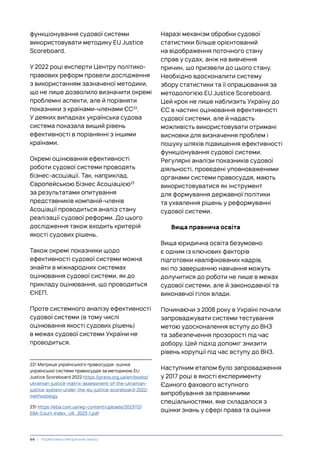 функціонування судової системи
використовувати методику EU Justice
Scoreboard.
У 2022 році експерти Центру політико-
правових реформ провели дослідження
з використанням зазначеної методики,
що не лише дозволило визначити окремі
проблемні аспекти, але й порівняти
показники з країнами-членами ЄС22
.
У деяких випадках українська судова
система показала вищий рівень
ефективності в порівнянні з іншими
країнами.
Окремі оцінювання ефективності
роботи судової системи проводять
бізнес-асоціації. Так, наприклад,
Європейською Бізнес Асоціацією23
за результатами опитування
представників компаній-членів
Асоціації проводиться аналіз стану
реалізації судової реформи. До цього
дослідження також входить критерій
якості судових рішень.
Також окремі показники щодо
ефективності судової системи можна
знайти в міжнародних системах
оцінювання судової системи, як до
прикладу оцінювання, що проводиться
ЄКЕП.
Проте системного аналізу ефективності
судової системи (в тому числі
оцінювання якості судових рішень)
в межах судової системи України не
проводиться.
22) Матриця українського правосуддя: оцінка
української системи правосуддя за методикою EU
Justice Scoreboard 2022 https://pravo.org.ua/en/books/
ukrainian-justice-matrix-assessment-of-the-ukrainian-
justice-system-under-the-eu-justice-scoreboard-2022-
methodology
23) https://eba.com.ua/wp-content/uploads/2023/12/
EBA-Court-Index_UA_2023-1.pdf
Наразі механізм обробки судової
статистики більше орієнтований
на відображення поточного стану
справ у судах, аніж на вивчення
причин, що призвели до цього стану.
Необхідно вдосконалити систему
збору статистики та її опрацювання за
методологією EU Justice Scoreboard.
Цей крок не лише наблизить Україну до
ЄС в частині оцінювання ефективності
судової системи, але й надасть
можливість використовувати отримані
висновки для визначення проблем і
пошуку шляхів підвищення ефективності
функціонування судової системи.
Регулярні аналізи показників судової
діяльності, проведені уповноваженими
органами системи правосуддя, мають
використовуватися як інструмент
для формування державної політики
та ухвалення рішень у реформуванні
судової системи.
Вища правнича освіта
Вища юридична освіта безумовно
є одним із ключових факторів
підготовки кваліфікованих кадрів,
які по завершенню навчання можуть
долучитися до роботи не лише в межах
судової системи, але й законодавчої та
виконавчої гілок влади.
Починаючи з 2008 року в Україні почали
запроваджувати системи тестування
метою удосконалення вступу до ВНЗ
та забезпечення прозорості під час
добору. Цей підхід допоміг знизити
рівень корупції під час вступу до ВНЗ.
Наступним етапом було запровадження
у 2017 році в якості експерименту
Єдиного фахового вступного
випробування за правничими
спеціальностями, яке складалося з
оцінки знань у сфері права та оцінки
44 | Нормативно-емпіричний аналіз
 