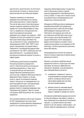 критичного, аналітичного та логічного
мислення вступників, а також оцінки
рівня володіння англійською мовою.
Порядок прийому на навчання
відбувається відповідно до Наказу
Міністерства освіти і науки України.
Під час дії воєнного стану були дещо
змінені правила прийому до ВНЗ для
здобуття ступеня бакалавра (в тому
числі у правничих спеціальностях),
проте оцінювання однаково
відбувається у формі тестування – НМТ.
Порядок вступу для здобуття ступеня
магістра також дещо змінився під
час дії воєнного стану, зокрема було
запроваджено МКТ. НМТ і МКТ стали
дещо спрощеними інструментами у
порівнянні з попередніми варіантами
оцінювання. Так, МКТ у 2022 році містив
два компоненти – оцінювання рівня
володіння іноземною мовою та знань у
сфері права.
З 2016 року розпочалась розробка
Концепції розвитку юридичної
освіти. Протягом років ця концепція
доопрацьовувалась у тому числі
із залученням до цієї діяльності
представників громадянського
суспільства. У березні 2021 року Комітет
Верховної Ради України з питань
освіти, науки та інновацій схвалив
проєкт Концепції та скерував його на
розгляд робочій групі, яка відповідає
за розвиток юридичної освіти в
рамках Комісії з правової реформи при
Президентові України. Проте станом
на грудень 2023 Концепція так і не була
прийнята.
Постановою Кабінету Міністрів України
№ 497 передбачається атестація
здобувачів ступеня фахової передвищої
освіти та ступенів вищої освіти на
першому (бакалаврському) та другому
(магістерському) рівнях у формі
єдиного державного кваліфікаційного
іспиту (ЄДКІ). У тому числі такий спосіб
оцінювання було запроваджено для
правничих спеціальностей.
28 вересня 2023 року було проведено
апробаційний ЄДКІ для правничих
спеціальностей, а вже 30 листопада
2023 відбувся повноцінний іспит.
Повторне тестування для осіб, які
не з’явилися на ЄДКІ або неуспішно
його склали, було організовано 20
грудня 2023 року. Іспит проходив у
формі комп’ютерного онлайн-тесту
українською мовою та складався із 120
запитань. На його виконання учасники
мали 180 хвилин.
Запровадження систем тестування
значно знижує корупцію в межах вищої
юридичної освіти.
Однією з основних проблем вищої
юридичної освіти є структура системи
закладів, які можуть забезпечити
навчання. Зокрема, слід виокремити
два найпроблемніші аспекти:
• отримання правничої освіти у
спеціалізованих закладах вищої
освіти, основною метою якої є
підготовка кадрів для системи
органів правопорядку;
• велика кількість закладів вищої
освіти різних форм власності, які
можуть надавати юридичну освіту.
Основною проблемою юридичної освіти
в спеціалізованих закладах є умови, в
яких здійснюється навчально-виховний
процес, і ці умови можна частково
віднести до так званих «військових», які
своєю чергою передбачають особливі
Нормативно-емпіричний аналіз | 45
 