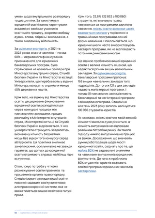 умови щодо внутрішнього розпорядку
та дисципліни. За таких умов у
юридичній освіті важко гарантувати
академічні свободи учасників
освітнього процесу, зокрема свободу
думки, слова, зібрань і викладання, а
також академічну мобільність.
За оцінками експертів, у 2021 та
2022 роках значна частина — понад
60% — державного фінансування,
призначеного для юридичних
бакалаврських програм, була
спрямована на навчальні заклади при
Міністерстві внутрішніх справ, Службі
безпеки України та Міністерстві юстиції.
Університети, що перебувають у віданні
Міністерства освіти, отримали менше
40% державних коштів.
Крім того, на відміну від Міністерства
освіти, де державне фінансування
юридичної освіти розподіляється
через конкурсні процеси між
навчальними закладами, процес
розподілу в Міністерстві внутрішніх
справ, Міністерстві юстиції та Службі
безпеки України відрізняється. У них
університети отримують заздалегідь
визначену кількість бюджетних
місць без відкритого конкурсу серед
абітурієнтів. Ця практика викликає
занепокоєння, оскільки вона не завжди
гарантує, що допуск до юридичної
освіти отримають справді найбільш гідні
вступники.
Отож, існує потреба у чіткому
розмежуванні освіти правників та
працівників органів правопорядку.
Спеціалізовані заклади вищої освіти
повинні надавати освіту винятково
для правоохоронної системи, яка не
вважатиметься вищою освітою в галузі
права.
Крім того, 32,8% (32 852 з 100 060)
студентів, які вивчають право,
навчаються за програмами заочного
навчання, якість освіти за якими часто
вважається нижчою у порівнянні з
традиційними програмами денної
форми навчання. Повідомляється, що
юридичні школи часто використовують
застарілі програми, які не відповідають
поточним ринковим вимогам.
Ще однією проблемою вищої юридичної
освіти є велика кількість ліцензій, що
надаються різним вищим навчальним
закладам. За оцінками експертів,
бакалаврські програми пропонує
168 вищих навчальних закладів та їх
підрозділів. До того ж 121 з цих закладів
надають магістерські програми. І
понад 40 навчальних закладів мають
бакалаврські та магістерські програми
з міжнародного права. Станом на
жовтень 2023 року загалом налічується
100 060 студентів-юристів.
Як наслідок, якість освіти в такій великій
кількості закладів дуже різниться, а
кількість випускників не відповідає
реальним потребам ринку. За такого
підходу чимало випускників не працює
за фахом. Дослідження, що вивчають
думки роботодавців щодо якості
юридичної освіти, свідчать про те, що
майже 80% не задоволені знаннями
та навичками випускників юридичних
факультетів. До того ж приблизно
80% студентів-юристів вважають
освітні програми юридичних закладів
застарілими.
46 | Нормативно-емпіричний аналіз
 