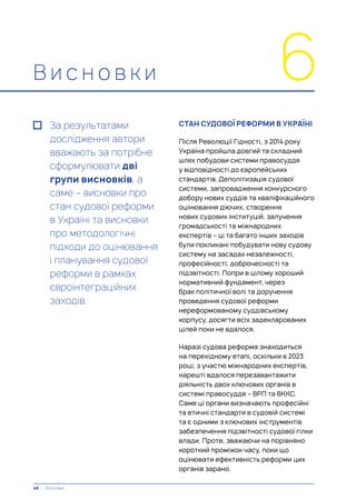 В и с н о в к и 6
За результатами
дослідження автори
вважають за потрібне
сформулювати дві
групи висновків, а
саме – висновки про
стан судової реформи
в Україні та висновки
про методологічні
підходи до оцінювання
і планування судової
реформи в рамках
євроінтеграційних
заходів.
СТАН СУДОВОЇ РЕФОРМИ В УКРАЇНІ
Після Революції Гідності, з 2014 року
Україна пройшла довгий та складний
шлях побудови системи правосуддя
у відповідності до європейських
стандартів. Деполітизація судової
системи, запровадження конкурсного
добору нових суддів та кваліфікаційного
оцінювання діючих, створення
нових судових інституцій, залучення
громадськості та міжнародних
експертів – ці та багато інших заходів
були покликані побудувати нову судову
систему на засадах незалежності,
професійності, доброчесності та
підзвітності. Попри в цілому хороший
нормативний фундамент, через
брак політичної волі та доручення
проведення судової реформи
нереформованому суддівському
корпусу, досягти всіх задекларованих
цілей поки не вдалося.
Наразі судова реформа знаходиться
на перехідному етапі, оскільки в 2023
році, з участю міжнародних експертів,
нарешті вдалося перезавантажити
діяльність двох ключових органів в
системі правосуддя – ВРП та ВККС.
Саме ці органи визначають професійні
та етичні стандарти в судовій системі
та є одними з ключових інструментів
забезпечення підзвітності судової гілки
влади. Проте, зважаючи на порівняно
короткий проміжок часу, поки що
оцінювати ефективність реформи цих
органів зарано.
48 | Висновки
 