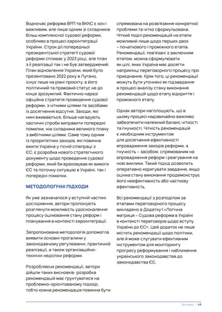 Водночас реформа ВРП та ВККС є хоч і
важливим, але лише одним зі складників
більш комплексної судової реформи,
особливо в процесі євроінтеграції
України. Строк дії попередньої
президентської стратегії судової
реформи спливає у 2023 році, але план
з її реалізації так і не був затверджений.
План відновлення України, який було
презентовано 2022 року в Лугано,
існує лише на рівні проєкту, а його
політичний та правовий статус не до
кінця зрозумілий. Фактично наразі
офіційна стратегія проведення судової
реформи, з чіткими цілями та засобами
їх досягнення відсутня. Заходи, які
нині вживаються, більше нагадують
хаотичні спроби виправити попередні
помилки, ніж складники великого плану
з амбітними цілями. Саме тому одним
із пріоритетних заходів, які повинна
вжити Україна у тісній співпраці з
ЄС, є розробка нового стратегічного
документу щодо проведення судової
реформи, який би враховував як вимоги
ЄС та поточну ситуацію в Україні, так і
попередні помилки.
МЕТОДОЛОГІЧНІ ПІДХОДИ
Як уже зазначалося у вступній частині
дослідження, автори пропонують
розглянути можливість удосконалення
процесу оцінювання стану реформ і
планування в контексті євроінтеграції.
Запропонована методологія допомогла
виявити основні прогалини у
законодавчому регулюванні, практичній
реалізації, а також організаційно-
технічні недоліки реформи.
Розробляючи рекомендації, автори
дійшли таких висновків: розробка
рекомендацій має ґрунтуватися на
проблемно-орієнтованому підході,
тобто кожна рекомендація повинна бути
спрямована на розв’язання конкретної
проблеми та чітко сформульована.
Чіткий поділ рекомендацій на етапи
можливий лише щодо перших двох
– початкового і проміжного етапів.
Рекомендації, пов’язані з заключним
етапом, можна сформулювати
як цілі, яких Україна має досягти
наприкінці переговорного процесу про
приєднання. Крім того, ці рекомендації
можуть бути уточнені як підзавдання
в процесі аналізу стану виконання
рекомендацій щодо етапу відкриття і
проміжного етапу.
Однак автори наголошують, що в
цьому процесі надзвичайно важливо
забезпечити належний баланс чіткості
та гнучкості. Чіткість рекомендацій
є необхідним інструментом
для досягнення ефективності
впровадження заходів реформи, а
гнучкість – засобом, спрямованим на
впровадження реформ і реагування на
нові виклики. Такий підхід дозволить
оперативно коригувати завдання, якщо
оцінка стану виконання продемонструє
його неефективність або часткову
ефективність.
Всі рекомендації з розподілом за
етапами переговорного процесу
викладено в Додатку І «Логічна
матриця – Судова реформа в Україні
в контексті переговорів щодо вступу
України до ЄС». Цей додаток не лише
містить рекомендації щодо політики,
але й може слугувати ефективним
інструментом для моніторингу
прогресу реформування і наближення
українського законодавства до
законодавства ЄС.
Висновки | 49
 