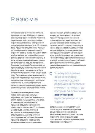 Р е з ю м е
Неспровоковане вторгнення Росії в
Україну в лютому 2022 року сприяло
еволюції відносин між ЄС та Україною.
Через кілька днів після вторгнення
Україна подала заявку на отримання
статусу країни-кандидата, а ЄС, зі свого
боку, продемонстрував зміну підходу
до розширення та до майбутнього
України у своєму складі. На цьому етапі
відбувся відхід від традиційного для
деяких держав-членів скептицизму, а
вісім держав-членів навіть виступили
за прискорений процес приєднання.
Водночас політики ЄС наголосили, що
процес вступу залежить від виконання
Україною умов і, як очікується, буде
складним і тривалим. Уже в грудні 2023
року Європейська комісія розпочала з
Україною переговори про приєднання,
сигналізуючи про прогрес, але також
наголошуючи, що хід переговорів
залежить від дотримання суворих умов,
особливо у сфері верховенства права.
Однією з основних умов оцінки
готовності країни до вступу є
верховенство права, як визначено в
статті 2 ДЄС. Кандидати на членство,
в тому числі й Україна, мають
продемонструвати відповідність
цінностям і стандартам ЄС, особливо
у сфері судочинства. Поточна
методологія розширення добре
структурована, але її практичне
застосування на Західних Балканах
продемонструвало необхідність
вдосконалення задля підвищення
її ефективності для обох сторін. На
відміну від економічної складової
процесу приєднання, яку можна
оцінити кількісно, виміряти прогрес
у сфері верховенства права дуже
складно через її природу – цю галузь
кожна держава здебільшого регулює
на власний розсуд, орієнтуючись на
міжнародні стандарти. Основою для
вступу до ЄС слугують запроваджені
на початку 1990-х років Копенгагенські
критерії, що наголошують на стабільних
демократичних інститутах, дієвій
ринковій економіці та дотриманні acquis
communautaire.
У цьому дослідженні
здійснено спробу
на прикладі судової
реформи знайти баланс
гнучкості та чіткості, що
посприяв би підвищенню
ефективності
переговорів про вступ
України.
Запропонований методологічний
підхід до розв’язання цих проблем
закцентований на нормативно-
емпіричному аналізі судової системи
України та рекомендаціях щодо
політики, які стосуються різних етапів
переговорного процесу.
Резюме | 5
 