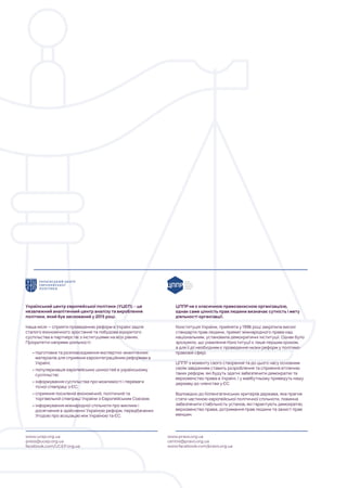 Український центр європейської політики (УЦЄП) – це
незалежний аналітичний центр аналізу та вироблення
політики, який був заснований у 2015 році.
Наша місія — сприяти проведенню реформ в Україні задля
сталого економічного зростання та побудови відкритого
суспільства в партнерстві з інституціями на всіх рівнях.
Пріоритетні напрями діяльності:
•підготовка та розповсюдження експертно-аналітичних
матеріалів для сприяння євроінтеграційним реформам в
Україні;
•популяризація європейських цінностей в українському
суспільстві;
•інформування суспільства про можливості і переваги
тісної співпраці з ЄС;
•сприяння посиленій економічній, політичній та
торгівельній співпраці України з Європейським Союзом;
•інформування міжнародної спільноти про виклики і
досягнення в здійсненні Україною реформ, передбачених
Угодою про асоціацію між Україною та ЄС.
ЦППР не є класичною правозахисною організацією,
однак саме цінність прав людини визначає сутність і мету
діяльності організації.
Конституція України, прийнята у 1996 році закріпила високі
стандарти прав людини, примат міжнародного права над
національним, установила демократичні інституції. Однак було
зрозуміло, що ухвалення Конституції є лише першим кроком,
а для її дії необхідним є проведення низки реформ у політико-
правовій сфері.
ЦППР з моменту свого створення та до цього часу основним
своїм завданням ставить розроблення та сприяння втіленню
таких реформ, які будуть здатні забезпечити демократію та
верховенство права в Україні, і у майбутньому приведуть нашу
державу до членства у ЄС.
Відповідно до Копенгагенських критеріїв держава, яка прагне
стати частиною європейської політичної спільноти, повинна
забезпечити стабільність установ, які гарантують демократію,
верховенство права, дотримання прав людини та захист прав
меншин.
www.ucep.org.ua
press@ucep.org.ua
facebook.com/UCEP.org.ua
www.pravo.org.ua
centre@pravo.org.ua
www.facebook.com/pravo.org.ua
 