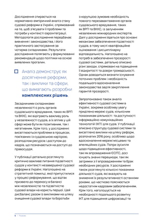 Дослідження спирається на
нормативно-емпіричний аналіз стану
судової реформи в Україні, спрямований
на те, щоб з’ясувати її проблеми та
потреби у контексті євроінтеграції.
Методологія дослідження передбачає
вивчення і законодавства, і його
практичного застосування за
чотирма складниками. Результати
дослідження полягають у формулюванні
рекомендацій щодо політики на основі
виявлених прогалин.
Аналіз демонструє як
досягнення реформи,
так і виклики та сфери,
що вимагають розробки
комплексних рішень.
Засадничими складниками
незалежності є роль органів
суддівського врядування, таких як ВРП
та ВККС, які відіграють важливу роль
у незалежності суддів, а їх вплив у цій
сфері може бути як позитивним, так і
негативним. Крім того, у дослідженні
висвітлюються проблеми в процесах,
пов’язаних із суддівською кар’єрою,
розподілом ресурсів і доступом до
кадрів, що позначаються на доступі до
правосуддя.
У публікації детально розглянуто
критично важливе питання підзвітності
суддів у контексті незавершеної судової
реформи в Україні. Наголошено на
стратегічній помилці, якої припустилися
у процесі реформування, що відтак
призвело до перекосу в балансі
між незалежністю та підзвітністю
судової влади на користь першої. Цей
дисбаланс разом із викликами на шляху
очищення судової влади та боротьби
з корупцією зумовив необхідність
повного перезавантаження органів
суддівського врядування, таких
як ВРП та ВККС, із залученням
незалежних міжнародних експертів.
Далі у дослідженні йдеться про основні
механізми забезпечення підзвітності
суддів, в тому числі кваліфікаційне
оцінювання і дисциплінарну
відповідальність. Наголошено на
потребі в забезпеченні прозорості
судової системи, детально описано
різні заходи, спрямовані на підвищення
її відкритості та довіри громадськості.
Однак доводиться визнати існування
поточних проблем і необхідність
подальшого вдосконалення
законодавства задля закріплення
гарантій прозорості.
Запропоновано також аналіз
ефективності судової системи в
Україні, зокрема особливу увагу
приділено мережі судів, кількісним
показникам діяльності та доступності
інформаційно-комунікаційних
технологій (ІКТ) для судів. У публікації
описано структуру судової системи та
висвітлено виклики на шляху реформ,
розпочатих 2016 року, особливо щодо
вдосконалення мережі місцевих та
апеляційних судів. Попри зусилля
щодо підвищення ефективності,
такі як впровадження ЄСІТС, досі
існують значні перешкоди, такі як
затримки з її впровадженням та брак
необхідних ресурсів. У дослідженні
також розглянуто кількісні показники
діяльності судів, які вказують на
зниження їх результативності останніми
роками, що частково пояснюється
недостатнім кадровим забезпеченням.
Крім того, наголошується на
необхідності подальшого розвитку
ІКТ для підвищення цифровізації та
6 | Резюме
 