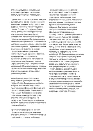 оптимізації судових процесів, що
зрештою сприятиме покращенню
доступу громадян до правосуддя.
Професійність судової системи в Україні
оцінюється на основі кількох основних
механізмів, таких як добір і підготовка
суддів, а також оцінка якості судових
рішень. Процес добору передбачає
іспити для оцінювання професійної
компетентності кандидатів, що
складаються з анонімного тестування і
практичних завдань. Однак виникають
питання щодо прозорості та коректності
цього оцінювання, а також ефективності
методів тестування. Окремим питанням
є навчання кандидатів на посади
суддів та системне підвищення
кваліфікації суддів. Одним із недоліків,
відображених у дослідженні, є
відсутність системного регулювання
оцінювання якості судових рішень.
Серед рекомендацій – впровадження
методології ЄС для оцінювання судових
систем і вдосконалення збору й аналізу
статистичних даних для реформ і
ухвалення рішень.
У дослідженні також розглянуто
вищу правничу освіту як частину
професійності. Вища правнича освіта
в Україні відіграє важливу роль у
підготовці кваліфікованих фахівців для
судової, законодавчої та виконавчої
гілок влади. Запровадження систем
оцінювання при вступі з 2008 року
сприяло зменшенню корупції на
цьому етапі. Однак існують проблемні
аспекти, пов’язані зі системою закладів
правничої освіти.
У результаті дослідження автори
сформулювали дві групи важливих
висновків. Перший з них безпосередньо
пов’язаний із судовою реформою
– він висвітлює прогрес країни з
часів Революції Гідності 2014 року
на шляху до побудови системи
правосуддя у відповідності до
європейських стандартів, та визначає
виклики, з якими потрібно впоратися
в рамках комплексної судової
реформи. Друга група висновків
стосується питання підвищення
ефективності переговорного
процесу та застосування проблемно-
орієнтованого підходу до розробки
рекомендацій. Автори пропонують
уникати надмірного узагальнення та
дотримуватися балансу між чіткістю
та гнучкістю. Згідно з дослідженням,
такий підхід дозволить досягти
прогресу і у реформах, і у вступі
України до ЄС. Своєю чергою, детальна
матриця моніторингу прогресу може
послужити інструментом як для
моніторингу, так і для коригування
завдань за результатами кожного
етапу переговорного процесу.
Чіткість завдань дозволить усім
зацікавленим сторонам визначати
та контролювати стан політико-
правових реформ, а гнучкість дасть
змогу вживати оперативних заходів
для вдосконалення неефективних або
частково ефективних рішень. Такий
підхід може бути логічною відповіддю
на складний характер реформ, що
входять до кластера «Основи».
Резюме | 7
 