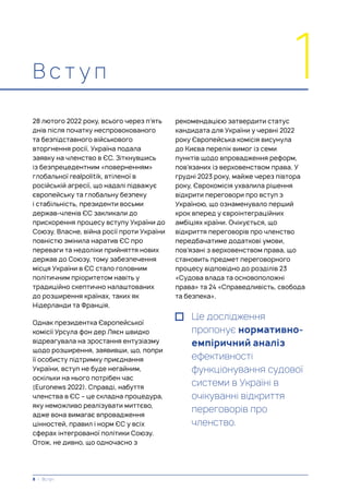 В с т у п 1
28 лютого 2022 року, всього через п’ять
днів після початку неспровокованого
та безпідставного військового
вторгнення росії, Україна подала
заявку на членство в ЄС. Зіткнувшись
із безпрецедентним «поверненням»
глобальної realpolitik, втіленої в
російській агресії, що надалі підважує
європейську та глобальну безпеку
і стабільність, президенти восьми
держав-членів ЄС закликали до
прискорення процесу вступу України до
Союзу. Власне, війна росії проти України
повністю змінила наратив ЄС про
переваги та недоліки прийняття нових
держав до Союзу, тому забезпечення
місця України в ЄС стало головним
політичним пріоритетом навіть у
традиційно скептично налаштованих
до розширення країнах, таких як
Нідерланди та Франція.
Однак президентка Європейської
комісії Урсула фон дер Ляєн швидко
відреагувала на зростання ентузіазму
щодо розширення, заявивши, що, попри
її особисту підтримку приєднання
України, вступ не буде негайним,
оскільки на нього потрібен час
(Euronews 2022). Справді, набуття
членства в ЄС – це складна процедура,
яку неможливо реалізувати миттєво,
адже вона вимагає впровадження
цінностей, правил і норм ЄС у всіх
сферах інтегрованої політики Союзу.
Отож, не дивно, що одночасно з
рекомендацією затвердити статус
кандидата для України у червні 2022
року Європейська комісія висунула
до Києва перелік вимог із семи
пунктів щодо впровадження реформ,
пов’язаних із верховенством права. У
грудні 2023 року, майже через півтора
року, Єврокомісія ухвалила рішення
відкрити переговори про вступ з
Україною, що ознаменувало перший
крок вперед у євроінтеграційних
амбіціях країни. Очікується, що
відкриття переговорів про членство
передбачатиме додаткові умови,
пов’язані з верховенством права, що
становить предмет переговорного
процесу відповідно до розділів 23
«Судова влада та основоположні
права» та 24 «Справедливість, свобода
та безпека».
Це дослідження
пропонує нормативно-
емпіричний аналіз
ефективності
функціонування судової
системи в Україні в
очікуванні відкриття
переговорів про
членство.
8 | Вступ
 